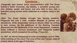 -Fitzgerald also shares some characteristics with The Great
Gatsby’s titular character, Jay Gatsby, a sensitive young man
who idolizes wealth and luxury and who falls in love with a
beautiful young woman while stationed at a military camp in the
South.
-After The Great Gatsby brought him literary celebrity,
Fitzgerald fell into a wild, reckless lifestyle of parties and
decadence, while desperately trying to please Zelda by writing
to earn money. As the giddiness of the Roaring Twenties
dissolved into the bleakness of the Great Depression, however,
Zelda suffered a nervous breakdown and Fitzgerald battled
alcoholism, which hampered his writing. (Fitzgerald)
-In 1937, he left for Hollywood to write screenplays, and in 1940,
while working on his novel The Love of the Last Tycoon, died of
a heart attack at the age of forty-four.
Continue...
 