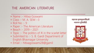 THE AMERICAN LITERATURE
• Name :- Hitixa Goswami
• Class :- M. A. SEM :-3
• Roll No :- 9
• Paper :- The American Literature
• Beach :- 2019 – 2021
• Topic :- The politics of ‘A’ in the scarlet letter
• Submited to :- S. B. Gardi Department of
English Bhavnagar University
• Email :- hitixagoswami28@gamil
 