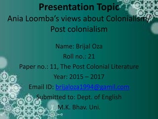 Presentation Topic
Ania Loomba’s views about Colonialism/
Post colonialism
Name: Brijal Oza
Roll no.: 21
Paper no.: 11, The Post Colonial Literature
Year: 2015 – 2017
Email ID: brijaloza1994@gamil.com
Submitted to: Dept. of English
M.K. Bhav. Uni.
 