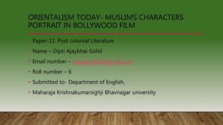 • Paper-11. Post colonial Literature
• Name – Dipti Ajaybhai Gohil
• Email number – diptigohil55@gmail.com
• Roll number – 6
• Submitted to- Department of English,
• Maharaja Krishnakumarsighji Bhavnagar university
ORIENTALISM TODAY- MUSLIMS CHARACTERS
PORTRAIT IN BOLLYWOOD FILM
 