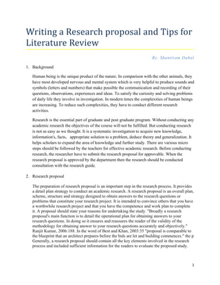 Writing a Research proposal and Tips for
Literature Review
                                                                         By: Shantiram Dahal

1. Background

   Human being is the unique product of the nature. In comparison with the other animals, they
   have most developed nervous and mental system which is very helpful to produce sounds and
   symbols (letters and numbers) that make possible the communication and recording of their
   questions, observations, experiences and ideas. To satisfy the curiosity and solving problems
   of daily life they involve in investigation. In modern times the complexities of human beings
   are increasing. To reduce such complexities, they have to conduct different research
   activities.

   Research is the essential part of graduate and post graduate program. Without conducting any
   academic research the objectives of the course will not be fulfilled. But conducting research
   is not as easy as we thought. It is a systematic investigation to acquire new knowledge,
   information's, facts, appropriate solution to a problem, deduce theory and generalization. It
   helps scholars to expand the area of knowledge and further study. There are various micro
   steps should be followed by the teachers for effective academic research. Before conducting
   research, the researcher have to submit the research proposal for approvable. When the
   research proposal is approved by the department then the research should be conducted
   consultation with the research guide.

2. Research proposal

   The preparation of research proposal is an important step in the research process. It provides
   a detail plan strategy to conduct an academic research. A research proposal is an overall plan,
   scheme, structure and strategy designed to obtain answers to the research questions or
   problems that constitute your research project. It is intended to convince others that you have
   a worthwhile research project and that you have the competence and work plan to complete
   it. A proposal should state your reasons for undertaking the study. "Broadly a research
   proposal's main function is to detail the operational plan for obtaining answers to your
   research questions. In doing so it ensures and reassures the reader of the validity of the
   methodology for obtaining answer to your research questions accurately and objectively."
   Ranjit Kumar, 2006:188. In the word of Best and Khan, 2003:35 "proposal is comparable to
   the blueprint that an architect prepares before the bids are let and building commences." the p
   Generally, a research proposal should contain all the key elements involved in the research
   process and included sufficient information for the readers to evaluate the proposed study.



                                                                                                 1
 