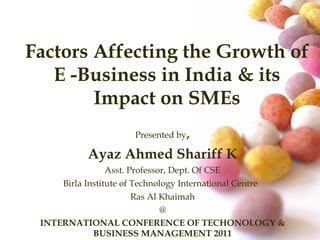 Factors Affecting the Growth of E -Business in India & its Impact on SMEs Presented by , Ayaz Ahmed Shariff K Asst. Professor, Dept. Of CSE Birla Institute of Technology International Centre  Ras Al Khaimah @ INTERNATIONAL CONFERENCE OF TECHONOLOGY & BUSINESS MANAGEMENT 2011 Venue: SZABIST, ACADEMIC CITY, DUBAI 
