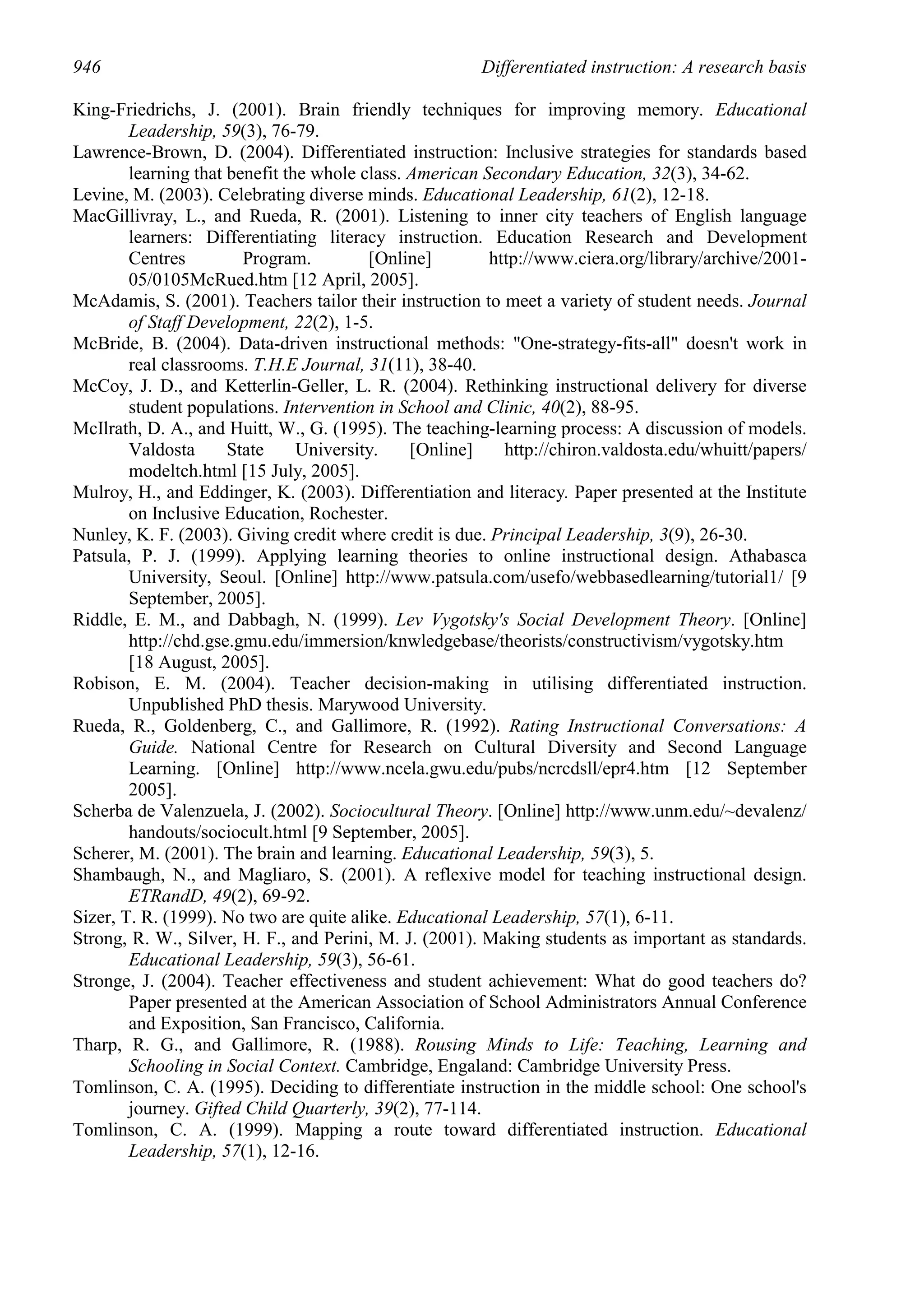 946                                                    Differentiated instruction: A research basis

King-Friedrichs, J. (2001). Brain friendly techniques for improving memory. Educational
        Leadership, 59(3), 76-79.
Lawrence-Brown, D. (2004). Differentiated instruction: Inclusive strategies for standards based
        learning that benefit the whole class. American Secondary Education, 32(3), 34-62.
Levine, M. (2003). Celebrating diverse minds. Educational Leadership, 61(2), 12-18.
MacGillivray, L., and Rueda, R. (2001). Listening to inner city teachers of English language
        learners: Differentiating literacy instruction. Education Research and Development
        Centres         Program.         [Online]        http://www.ciera.org/library/archive/2001-
        05/0105McRued.htm [12 April, 2005].
McAdamis, S. (2001). Teachers tailor their instruction to meet a variety of student needs. Journal
        of Staff Development, 22(2), 1-5.
McBride, B. (2004). Data-driven instructional methods: "One-strategy-fits-all" doesn't work in
        real classrooms. T.H.E Journal, 31(11), 38-40.
McCoy, J. D., and Ketterlin-Geller, L. R. (2004). Rethinking instructional delivery for diverse
        student populations. Intervention in School and Clinic, 40(2), 88-95.
McIlrath, D. A., and Huitt, W., G. (1995). The teaching-learning process: A discussion of models.
        Valdosta      State     University.    [Online]    http://chiron.valdosta.edu/whuitt/papers/
        modeltch.html [15 July, 2005].
Mulroy, H., and Eddinger, K. (2003). Differentiation and literacy. Paper presented at the Institute
        on Inclusive Education, Rochester.
Nunley, K. F. (2003). Giving credit where credit is due. Principal Leadership, 3(9), 26-30.
Patsula, P. J. (1999). Applying learning theories to online instructional design. Athabasca
        University, Seoul. [Online] http://www.patsula.com/usefo/webbasedlearning/tutorial1/ [9
        September, 2005].
Riddle, E. M., and Dabbagh, N. (1999). Lev Vygotsky's Social Development Theory. [Online]
        http://chd.gse.gmu.edu/immersion/knwledgebase/theorists/constructivism/vygotsky.htm
        [18 August, 2005].
Robison, E. M. (2004). Teacher decision-making in utilising differentiated instruction.
        Unpublished PhD thesis. Marywood University.
Rueda, R., Goldenberg, C., and Gallimore, R. (1992). Rating Instructional Conversations: A
        Guide. National Centre for Research on Cultural Diversity and Second Language
        Learning. [Online] http://www.ncela.gwu.edu/pubs/ncrcdsll/epr4.htm [12 September
        2005].
Scherba de Valenzuela, J. (2002). Sociocultural Theory. [Online] http://www.unm.edu/~devalenz/
        handouts/sociocult.html [9 September, 2005].
Scherer, M. (2001). The brain and learning. Educational Leadership, 59(3), 5.
Shambaugh, N., and Magliaro, S. (2001). A reflexive model for teaching instructional design.
        ETRandD, 49(2), 69-92.
Sizer, T. R. (1999). No two are quite alike. Educational Leadership, 57(1), 6-11.
Strong, R. W., Silver, H. F., and Perini, M. J. (2001). Making students as important as standards.
        Educational Leadership, 59(3), 56-61.
Stronge, J. (2004). Teacher effectiveness and student achievement: What do good teachers do?
        Paper presented at the American Association of School Administrators Annual Conference
        and Exposition, San Francisco, California.
Tharp, R. G., and Gallimore, R. (1988). Rousing Minds to Life: Teaching, Learning and
        Schooling in Social Context. Cambridge, Engaland: Cambridge University Press.
Tomlinson, C. A. (1995). Deciding to differentiate instruction in the middle school: One school's
        journey. Gifted Child Quarterly, 39(2), 77-114.
Tomlinson, C. A. (1999). Mapping a route toward differentiated instruction. Educational
        Leadership, 57(1), 12-16.
 