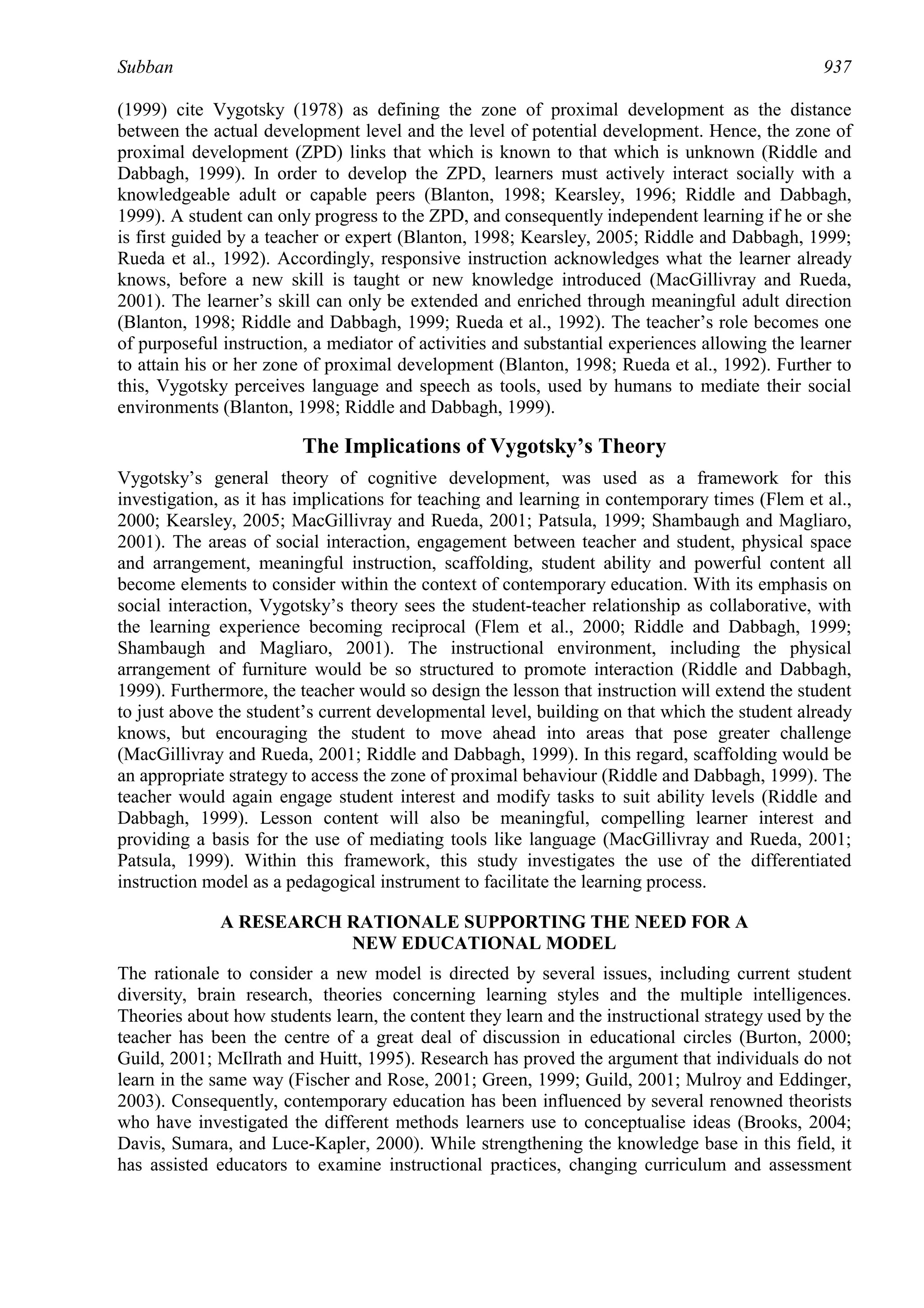 Subban                                                                                          937

(1999) cite Vygotsky (1978) as defining the zone of proximal development as the distance
between the actual development level and the level of potential development. Hence, the zone of
proximal development (ZPD) links that which is known to that which is unknown (Riddle and
Dabbagh, 1999). In order to develop the ZPD, learners must actively interact socially with a
knowledgeable adult or capable peers (Blanton, 1998; Kearsley, 1996; Riddle and Dabbagh,
1999). A student can only progress to the ZPD, and consequently independent learning if he or she
is first guided by a teacher or expert (Blanton, 1998; Kearsley, 2005; Riddle and Dabbagh, 1999;
Rueda et al., 1992). Accordingly, responsive instruction acknowledges what the learner already
knows, before a new skill is taught or new knowledge introduced (MacGillivray and Rueda,
2001). The learner’s skill can only be extended and enriched through meaningful adult direction
(Blanton, 1998; Riddle and Dabbagh, 1999; Rueda et al., 1992). The teacher’s role becomes one
of purposeful instruction, a mediator of activities and substantial experiences allowing the learner
to attain his or her zone of proximal development (Blanton, 1998; Rueda et al., 1992). Further to
this, Vygotsky perceives language and speech as tools, used by humans to mediate their social
environments (Blanton, 1998; Riddle and Dabbagh, 1999).

                         The Implications of Vygotsky’s Theory
Vygotsky’s general theory of cognitive development, was used as a framework for this
investigation, as it has implications for teaching and learning in contemporary times (Flem et al.,
2000; Kearsley, 2005; MacGillivray and Rueda, 2001; Patsula, 1999; Shambaugh and Magliaro,
2001). The areas of social interaction, engagement between teacher and student, physical space
and arrangement, meaningful instruction, scaffolding, student ability and powerful content all
become elements to consider within the context of contemporary education. With its emphasis on
social interaction, Vygotsky’s theory sees the student-teacher relationship as collaborative, with
the learning experience becoming reciprocal (Flem et al., 2000; Riddle and Dabbagh, 1999;
Shambaugh and Magliaro, 2001). The instructional environment, including the physical
arrangement of furniture would be so structured to promote interaction (Riddle and Dabbagh,
1999). Furthermore, the teacher would so design the lesson that instruction will extend the student
to just above the student’s current developmental level, building on that which the student already
knows, but encouraging the student to move ahead into areas that pose greater challenge
(MacGillivray and Rueda, 2001; Riddle and Dabbagh, 1999). In this regard, scaffolding would be
an appropriate strategy to access the zone of proximal behaviour (Riddle and Dabbagh, 1999). The
teacher would again engage student interest and modify tasks to suit ability levels (Riddle and
Dabbagh, 1999). Lesson content will also be meaningful, compelling learner interest and
providing a basis for the use of mediating tools like language (MacGillivray and Rueda, 2001;
Patsula, 1999). Within this framework, this study investigates the use of the differentiated
instruction model as a pedagogical instrument to facilitate the learning process.

              A RESEARCH RATIONALE SUPPORTING THE NEED FOR A
                         NEW EDUCATIONAL MODEL
The rationale to consider a new model is directed by several issues, including current student
diversity, brain research, theories concerning learning styles and the multiple intelligences.
Theories about how students learn, the content they learn and the instructional strategy used by the
teacher has been the centre of a great deal of discussion in educational circles (Burton, 2000;
Guild, 2001; McIlrath and Huitt, 1995). Research has proved the argument that individuals do not
learn in the same way (Fischer and Rose, 2001; Green, 1999; Guild, 2001; Mulroy and Eddinger,
2003). Consequently, contemporary education has been influenced by several renowned theorists
who have investigated the different methods learners use to conceptualise ideas (Brooks, 2004;
Davis, Sumara, and Luce-Kapler, 2000). While strengthening the knowledge base in this field, it
has assisted educators to examine instructional practices, changing curriculum and assessment
 