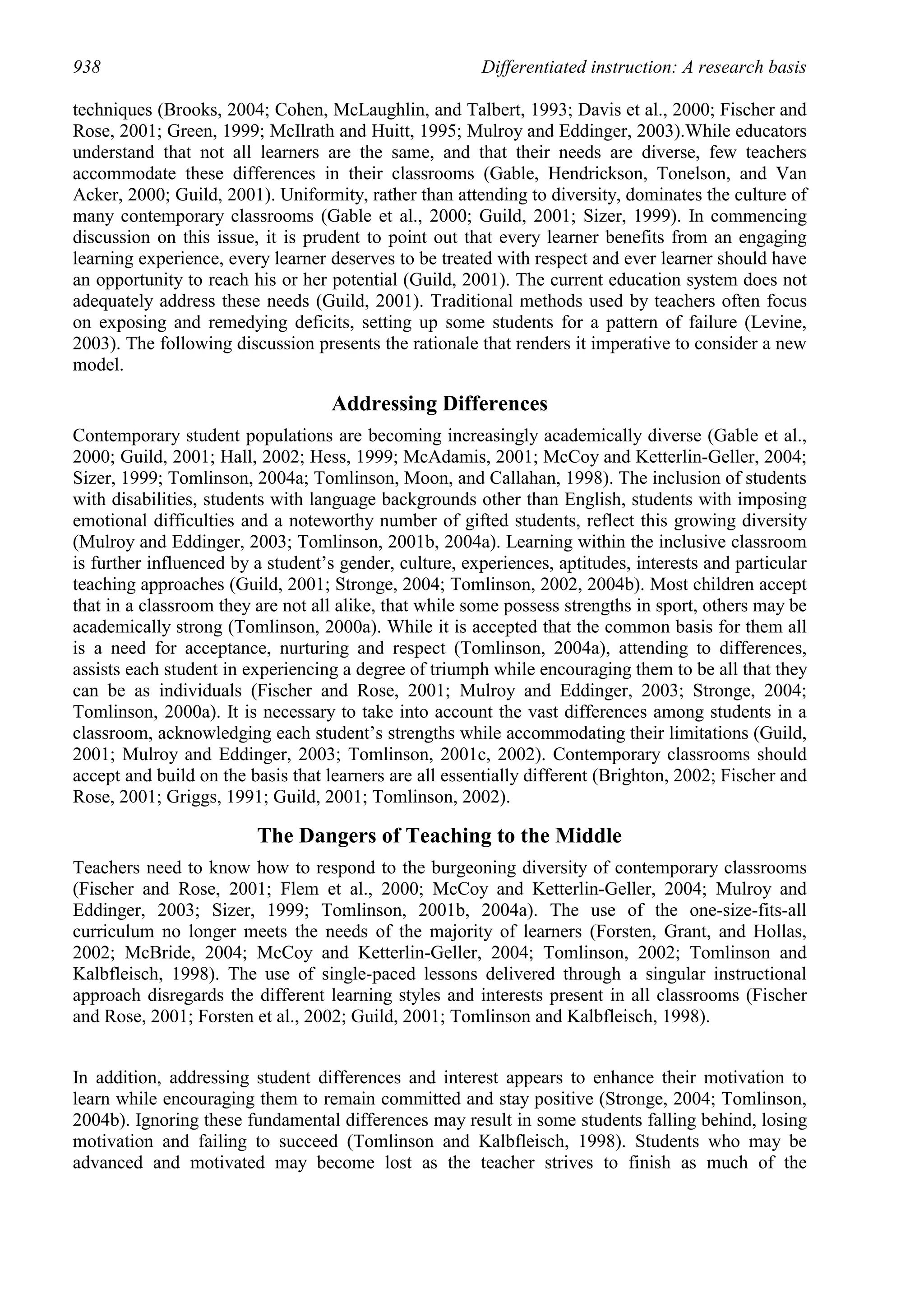 938                                                     Differentiated instruction: A research basis

techniques (Brooks, 2004; Cohen, McLaughlin, and Talbert, 1993; Davis et al., 2000; Fischer and
Rose, 2001; Green, 1999; McIlrath and Huitt, 1995; Mulroy and Eddinger, 2003).While educators
understand that not all learners are the same, and that their needs are diverse, few teachers
accommodate these differences in their classrooms (Gable, Hendrickson, Tonelson, and Van
Acker, 2000; Guild, 2001). Uniformity, rather than attending to diversity, dominates the culture of
many contemporary classrooms (Gable et al., 2000; Guild, 2001; Sizer, 1999). In commencing
discussion on this issue, it is prudent to point out that every learner benefits from an engaging
learning experience, every learner deserves to be treated with respect and ever learner should have
an opportunity to reach his or her potential (Guild, 2001). The current education system does not
adequately address these needs (Guild, 2001). Traditional methods used by teachers often focus
on exposing and remedying deficits, setting up some students for a pattern of failure (Levine,
2003). The following discussion presents the rationale that renders it imperative to consider a new
model.

                                   Addressing Differences
Contemporary student populations are becoming increasingly academically diverse (Gable et al.,
2000; Guild, 2001; Hall, 2002; Hess, 1999; McAdamis, 2001; McCoy and Ketterlin-Geller, 2004;
Sizer, 1999; Tomlinson, 2004a; Tomlinson, Moon, and Callahan, 1998). The inclusion of students
with disabilities, students with language backgrounds other than English, students with imposing
emotional difficulties and a noteworthy number of gifted students, reflect this growing diversity
(Mulroy and Eddinger, 2003; Tomlinson, 2001b, 2004a). Learning within the inclusive classroom
is further influenced by a student’s gender, culture, experiences, aptitudes, interests and particular
teaching approaches (Guild, 2001; Stronge, 2004; Tomlinson, 2002, 2004b). Most children accept
that in a classroom they are not all alike, that while some possess strengths in sport, others may be
academically strong (Tomlinson, 2000a). While it is accepted that the common basis for them all
is a need for acceptance, nurturing and respect (Tomlinson, 2004a), attending to differences,
assists each student in experiencing a degree of triumph while encouraging them to be all that they
can be as individuals (Fischer and Rose, 2001; Mulroy and Eddinger, 2003; Stronge, 2004;
Tomlinson, 2000a). It is necessary to take into account the vast differences among students in a
classroom, acknowledging each student’s strengths while accommodating their limitations (Guild,
2001; Mulroy and Eddinger, 2003; Tomlinson, 2001c, 2002). Contemporary classrooms should
accept and build on the basis that learners are all essentially different (Brighton, 2002; Fischer and
Rose, 2001; Griggs, 1991; Guild, 2001; Tomlinson, 2002).

                         The Dangers of Teaching to the Middle
Teachers need to know how to respond to the burgeoning diversity of contemporary classrooms
(Fischer and Rose, 2001; Flem et al., 2000; McCoy and Ketterlin-Geller, 2004; Mulroy and
Eddinger, 2003; Sizer, 1999; Tomlinson, 2001b, 2004a). The use of the one-size-fits-all
curriculum no longer meets the needs of the majority of learners (Forsten, Grant, and Hollas,
2002; McBride, 2004; McCoy and Ketterlin-Geller, 2004; Tomlinson, 2002; Tomlinson and
Kalbfleisch, 1998). The use of single-paced lessons delivered through a singular instructional
approach disregards the different learning styles and interests present in all classrooms (Fischer
and Rose, 2001; Forsten et al., 2002; Guild, 2001; Tomlinson and Kalbfleisch, 1998).


In addition, addressing student differences and interest appears to enhance their motivation to
learn while encouraging them to remain committed and stay positive (Stronge, 2004; Tomlinson,
2004b). Ignoring these fundamental differences may result in some students falling behind, losing
motivation and failing to succeed (Tomlinson and Kalbfleisch, 1998). Students who may be
advanced and motivated may become lost as the teacher strives to finish as much of the
 