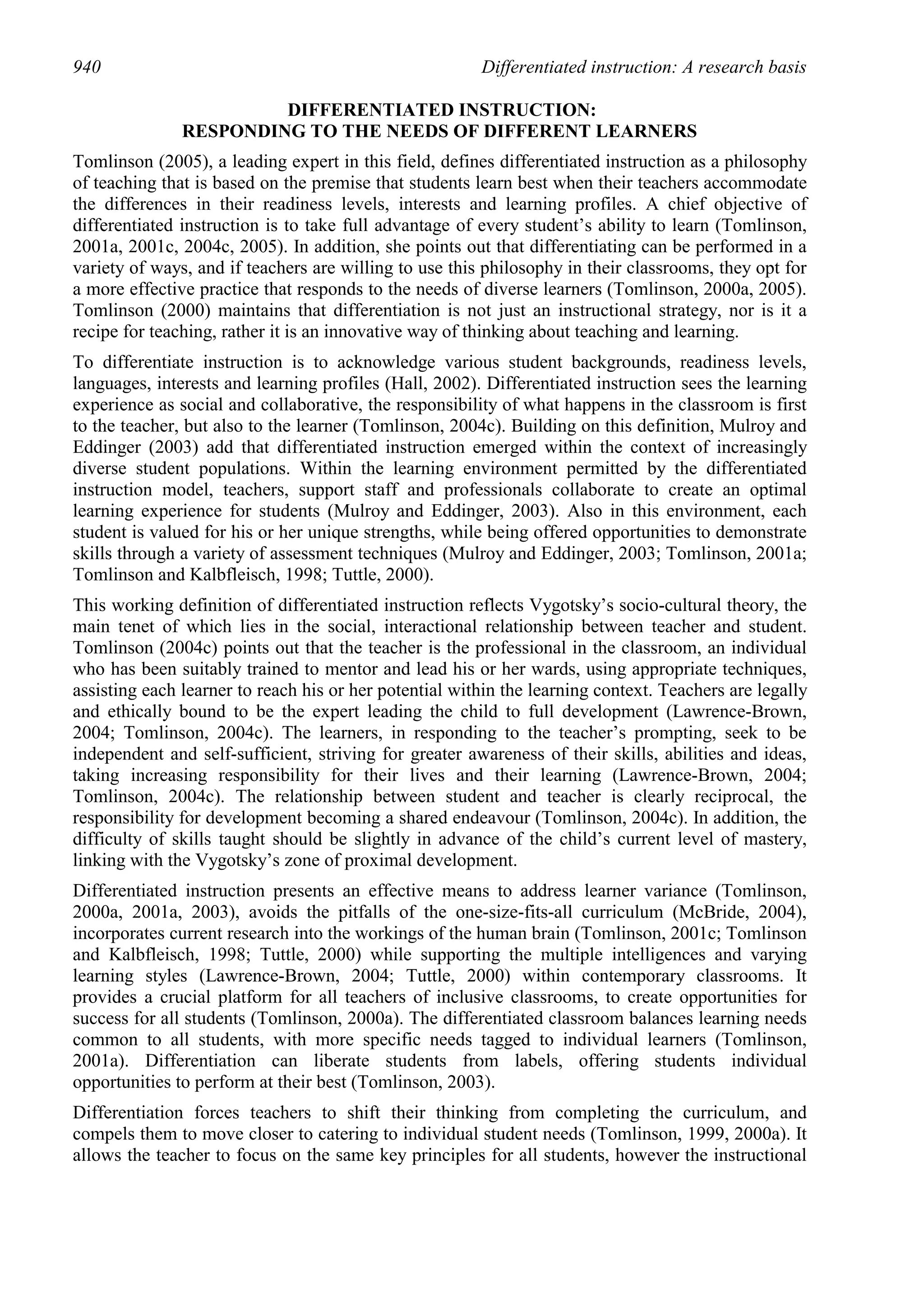 940                                                     Differentiated instruction: A research basis

                        DIFFERENTIATED INSTRUCTION:
               RESPONDING TO THE NEEDS OF DIFFERENT LEARNERS
Tomlinson (2005), a leading expert in this field, defines differentiated instruction as a philosophy
of teaching that is based on the premise that students learn best when their teachers accommodate
the differences in their readiness levels, interests and learning profiles. A chief objective of
differentiated instruction is to take full advantage of every student’s ability to learn (Tomlinson,
2001a, 2001c, 2004c, 2005). In addition, she points out that differentiating can be performed in a
variety of ways, and if teachers are willing to use this philosophy in their classrooms, they opt for
a more effective practice that responds to the needs of diverse learners (Tomlinson, 2000a, 2005).
Tomlinson (2000) maintains that differentiation is not just an instructional strategy, nor is it a
recipe for teaching, rather it is an innovative way of thinking about teaching and learning.
To differentiate instruction is to acknowledge various student backgrounds, readiness levels,
languages, interests and learning profiles (Hall, 2002). Differentiated instruction sees the learning
experience as social and collaborative, the responsibility of what happens in the classroom is first
to the teacher, but also to the learner (Tomlinson, 2004c). Building on this definition, Mulroy and
Eddinger (2003) add that differentiated instruction emerged within the context of increasingly
diverse student populations. Within the learning environment permitted by the differentiated
instruction model, teachers, support staff and professionals collaborate to create an optimal
learning experience for students (Mulroy and Eddinger, 2003). Also in this environment, each
student is valued for his or her unique strengths, while being offered opportunities to demonstrate
skills through a variety of assessment techniques (Mulroy and Eddinger, 2003; Tomlinson, 2001a;
Tomlinson and Kalbfleisch, 1998; Tuttle, 2000).
This working definition of differentiated instruction reflects Vygotsky’s socio-cultural theory, the
main tenet of which lies in the social, interactional relationship between teacher and student.
Tomlinson (2004c) points out that the teacher is the professional in the classroom, an individual
who has been suitably trained to mentor and lead his or her wards, using appropriate techniques,
assisting each learner to reach his or her potential within the learning context. Teachers are legally
and ethically bound to be the expert leading the child to full development (Lawrence-Brown,
2004; Tomlinson, 2004c). The learners, in responding to the teacher’s prompting, seek to be
independent and self-sufficient, striving for greater awareness of their skills, abilities and ideas,
taking increasing responsibility for their lives and their learning (Lawrence-Brown, 2004;
Tomlinson, 2004c). The relationship between student and teacher is clearly reciprocal, the
responsibility for development becoming a shared endeavour (Tomlinson, 2004c). In addition, the
difficulty of skills taught should be slightly in advance of the child’s current level of mastery,
linking with the Vygotsky’s zone of proximal development.
Differentiated instruction presents an effective means to address learner variance (Tomlinson,
2000a, 2001a, 2003), avoids the pitfalls of the one-size-fits-all curriculum (McBride, 2004),
incorporates current research into the workings of the human brain (Tomlinson, 2001c; Tomlinson
and Kalbfleisch, 1998; Tuttle, 2000) while supporting the multiple intelligences and varying
learning styles (Lawrence-Brown, 2004; Tuttle, 2000) within contemporary classrooms. It
provides a crucial platform for all teachers of inclusive classrooms, to create opportunities for
success for all students (Tomlinson, 2000a). The differentiated classroom balances learning needs
common to all students, with more specific needs tagged to individual learners (Tomlinson,
2001a). Differentiation can liberate students from labels, offering students individual
opportunities to perform at their best (Tomlinson, 2003).
Differentiation forces teachers to shift their thinking from completing the curriculum, and
compels them to move closer to catering to individual student needs (Tomlinson, 1999, 2000a). It
allows the teacher to focus on the same key principles for all students, however the instructional
 