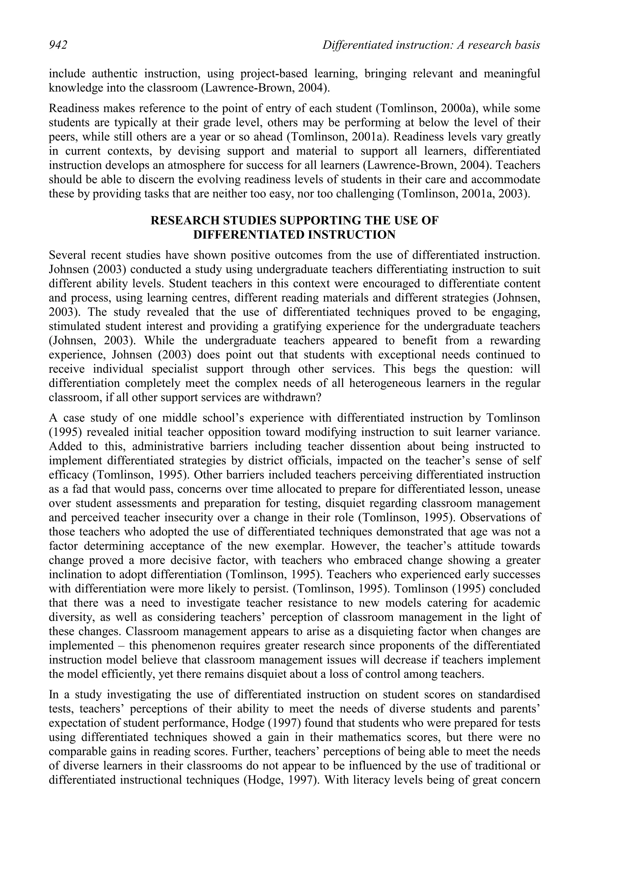 942                                                    Differentiated instruction: A research basis

include authentic instruction, using project-based learning, bringing relevant and meaningful
knowledge into the classroom (Lawrence-Brown, 2004).
Readiness makes reference to the point of entry of each student (Tomlinson, 2000a), while some
students are typically at their grade level, others may be performing at below the level of their
peers, while still others are a year or so ahead (Tomlinson, 2001a). Readiness levels vary greatly
in current contexts, by devising support and material to support all learners, differentiated
instruction develops an atmosphere for success for all learners (Lawrence-Brown, 2004). Teachers
should be able to discern the evolving readiness levels of students in their care and accommodate
these by providing tasks that are neither too easy, nor too challenging (Tomlinson, 2001a, 2003).

                    RESEARCH STUDIES SUPPORTING THE USE OF
                         DIFFERENTIATED INSTRUCTION
Several recent studies have shown positive outcomes from the use of differentiated instruction.
Johnsen (2003) conducted a study using undergraduate teachers differentiating instruction to suit
different ability levels. Student teachers in this context were encouraged to differentiate content
and process, using learning centres, different reading materials and different strategies (Johnsen,
2003). The study revealed that the use of differentiated techniques proved to be engaging,
stimulated student interest and providing a gratifying experience for the undergraduate teachers
(Johnsen, 2003). While the undergraduate teachers appeared to benefit from a rewarding
experience, Johnsen (2003) does point out that students with exceptional needs continued to
receive individual specialist support through other services. This begs the question: will
differentiation completely meet the complex needs of all heterogeneous learners in the regular
classroom, if all other support services are withdrawn?
A case study of one middle school’s experience with differentiated instruction by Tomlinson
(1995) revealed initial teacher opposition toward modifying instruction to suit learner variance.
Added to this, administrative barriers including teacher dissention about being instructed to
implement differentiated strategies by district officials, impacted on the teacher’s sense of self
efficacy (Tomlinson, 1995). Other barriers included teachers perceiving differentiated instruction
as a fad that would pass, concerns over time allocated to prepare for differentiated lesson, unease
over student assessments and preparation for testing, disquiet regarding classroom management
and perceived teacher insecurity over a change in their role (Tomlinson, 1995). Observations of
those teachers who adopted the use of differentiated techniques demonstrated that age was not a
factor determining acceptance of the new exemplar. However, the teacher’s attitude towards
change proved a more decisive factor, with teachers who embraced change showing a greater
inclination to adopt differentiation (Tomlinson, 1995). Teachers who experienced early successes
with differentiation were more likely to persist. (Tomlinson, 1995). Tomlinson (1995) concluded
that there was a need to investigate teacher resistance to new models catering for academic
diversity, as well as considering teachers’ perception of classroom management in the light of
these changes. Classroom management appears to arise as a disquieting factor when changes are
implemented – this phenomenon requires greater research since proponents of the differentiated
instruction model believe that classroom management issues will decrease if teachers implement
the model efficiently, yet there remains disquiet about a loss of control among teachers.
In a study investigating the use of differentiated instruction on student scores on standardised
tests, teachers’ perceptions of their ability to meet the needs of diverse students and parents’
expectation of student performance, Hodge (1997) found that students who were prepared for tests
using differentiated techniques showed a gain in their mathematics scores, but there were no
comparable gains in reading scores. Further, teachers’ perceptions of being able to meet the needs
of diverse learners in their classrooms do not appear to be influenced by the use of traditional or
differentiated instructional techniques (Hodge, 1997). With literacy levels being of great concern
 