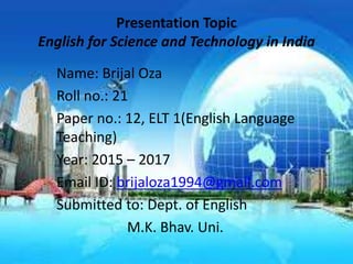 Presentation Topic
English for Science and Technology in India
Name: Brijal Oza
Roll no.: 21
Paper no.: 12, ELT 1(English Language
Teaching)
Year: 2015 – 2017
Email ID: brijaloza1994@gmail.com
Submitted to: Dept. of English
M.K. Bhav. Uni.
 