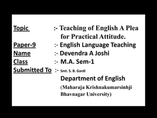 Topic

:- Teaching of English A Plea
for Practical Attitude.
Paper-9
:- English Language Teaching
Name
:- Devendra A Joshi
Class
:- M.A. Sem-1
Submitted To :- Smt. S. B. Gardi
Department of English
(Maharaja Krishnakumarsinhji
Bhavnagar University)

 