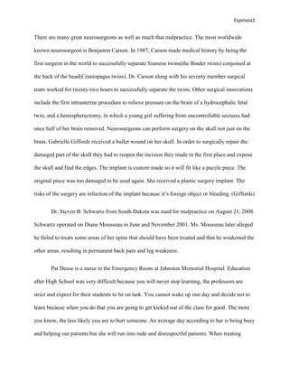 Espinoza1


There are many great neurosurgeons as well as much that malpractice. The most worldwide

known neurosurgeon is Benjamin Carson. In 1987, Carson made medical history by being the

first surgeon in the world to successfully separate Siamese twins(the Binder twins) conjoined at

the back of the head(Craniopagus twins). Dr. Carson along with his seventy member surgical

team worked for twenty-two hours to successfully separate the twins. Other surgical innovations

include the first intrauterine procedure to relieve pressure on the brain of a hydrocephalic fetal

twin, and a hemispherectomy, in which a young girl suffering from uncontrollable seizures had

once half of her brain removed. Neurosurgeons can perform surgery on the skull not just on the

brain. Gabrielle Giffords received a bullet wound on her skull. In order to surgically repair the

damaged part of the skull they had to reopen the incision they made in the first place and expose

the skull and find the edges. The implant is custom made so it will fit like a puzzle piece. The

original piece was too damaged to be used again. She received a plastic surgery implant. The

risks of the surgery are infection of the implant because it’s foreign object or bleeding. (Giffords)


       Dr. Steven B. Schwartz from South Dakota was sued for malpractice on August 21, 2008.

Schwartz operated on Diane Mousseau in June and November 2001. Ms. Mousseau later alleged

he failed to treats some areas of her spine that should have been treated and that he weakened the

other areas, resulting in permanent back pain and leg weakness.


       Pat Deese is a nurse in the Emergency Room at Johnston Memorial Hospital. Education

after High School was very difficult because you will never stop learning, the professors are

strict and expect for their students to be on task. You cannot wake up one day and decide not to

learn because when you do that you are going to get kicked out of the class for good. The more

you know, the less likely you are to hurt someone. An average day according to her is being busy

and helping out patients but she will run into rude and disrespectful patients. When treating
 
