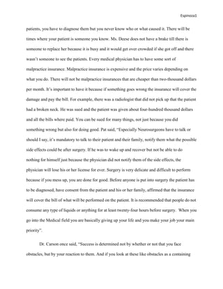 Espinoza1


patients, you have to diagnose them but you never know who or what caused it. There will be

times where your patient is someone you know. Ms. Deese does not have a brake till there is

someone to replace her because it is busy and it would get over crowded if she got off and there

wasn’t someone to see the patients. Every medical physician has to have some sort of

malpractice insurance. Malpractice insurance is expensive and the price varies depending on

what you do. There will not be malpractice insurances that are cheaper than two-thousand dollars

per month. It’s important to have it because if something goes wrong the insurance will cover the

damage and pay the bill. For example, there was a radiologist that did not pick up that the patient

had a broken neck. He was sued and the patient was given about four-hundred thousand dollars

and all the bills where paid. You can be sued for many things, not just because you did

something wrong but also for doing good. Pat said, “Especially Neurosurgeons have to talk or

should I say, it’s mandatory to talk to their patient and their family, notify them what the possible

side effects could be after surgery. If he was to wake up and recover but not be able to do

nothing for himself just because the physician did not notify them of the side effects, the

physician will lose his or her license for ever. Surgery is very delicate and difficult to perform

because if you mess up, you are done for good. Before anyone is put into surgery the patient has

to be diagnosed, have consent from the patient and his or her family, affirmed that the insurance

will cover the bill of what will be performed on the patient. It is recommended that people do not

consume any type of liquids or anything for at least twenty-four hours before surgery. When you

go into the Medical field you are basically giving up your life and you make your job your main

priority”.


        Dr. Carson once said, “Success is determined not by whether or not that you face

obstacles, but by your reaction to them. And if you look at these like obstacles as a containing
 