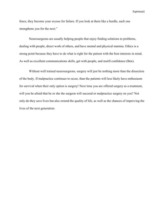 Espinoza1


fence, they become your excuse for failure. If you look at them like a hurdle, each one

strengthens you for the next.”


       Neurosurgeons are usually helping people that enjoy finding solutions to problems,

dealing with people, direct work of others, and have mental and physical stamina. Ethics is a

strong point because they have to do what is right for the patient with the best interests in mind.

As well as excellent communications skills, get with people, and instill confidence (Ben).


       Without well trained neurosurgeons, surgery will just be nothing more than the dissection

of the body. If malpractice continues to occur, than the patients will less likely have enthusiasm

for survival when their only option is surgery! Next time you are offered surgery as a treatment,

will you be afraid that he or she the surgeon will succeed or malpractice surgery on you? Not

only do they save lives but also extend the quality of life, as well as the chances of improving the

lives of the next generation.
 