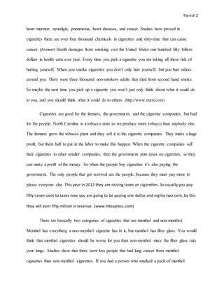 Parrish2
heart murmur, neuralgia, pneumonia, heart diseases, and cancer. Studies have proved in
cigarettes there are over four thousand chemicals in cigarettes and sixty-nine that can cause
cancer. (Answer) Health damages from smoking cost the United States one hundred fifty billion
dollars in health care ever year. Every time you pick a cigarette you are taking all these risk of
hurting yourself. When you smoke cigarettes you don’t only hurt yourself, but you hurt others
around you. There were three thousand non-smokers adults that died from second hand smoke.
So maybe the next time you pick up a cigarette you won’t just only think about what it could do
to you, and you should think what it could do to others. (http://www.nutri.com)
Cigarettes are good for the farmers, the government, and the cigarette companies, but bad
for the people. North Carolina is a tobacco state so we produce more tobacco than anybody else.
The farmers grow the tobacco plant and they sell it to the cigarette companies. They make a huge
profit, but them half to put in the labor to make this happen. When the cigarette companies sell
their cigarettes to other smaller companies, then the government puts taxes on cigarettes, so they
can make a profit of the money. So when the people buy cigarettes it’s also paying the
government. The only people that get screwed are the people, because they must pay more to
please everyone else. This year in 2012 they are raising taxes on cigarettes. So usually you pay
fifty-seven cent to taxes now you are going to be paying one dollar and eighty two cent, by this
they will earn fifty million in revenue. (www.mtexpress.com)
There are basically two categories of cigarettes that are menthol and non-menthol.
Menthol has everything a non-menthol cigarette has in it, but menthol has fiber glass. You would
think that menthol cigarettes should be worse for you than non-menthol since the fiber glass cuts
your lungs. Studies show that there were less people that had lung cancer from menthol
cigarettes than non-menthol cigarettes. If you had a person who smoked a pack of menthol
 