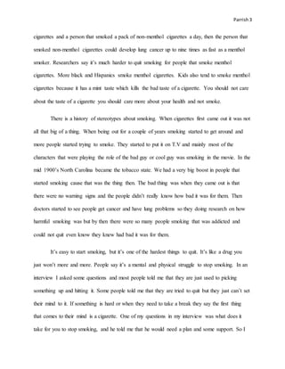 Parrish3
cigarettes and a person that smoked a pack of non-menthol cigarettes a day, then the person that
smoked non-menthol cigarettes could develop lung cancer up to nine times as fast as a menthol
smoker. Researchers say it’s much harder to quit smoking for people that smoke menthol
cigarettes. More black and Hispanics smoke menthol cigarettes. Kids also tend to smoke menthol
cigarettes because it has a mint taste which kills the bad taste of a cigarette. You should not care
about the taste of a cigarette you should care more about your health and not smoke.
There is a history of stereotypes about smoking. When cigarettes first came out it was not
all that big of a thing. When being out for a couple of years smoking started to get around and
more people started trying to smoke. They started to put it on T.V and mainly most of the
characters that were playing the role of the bad guy or cool guy was smoking in the movie. In the
mid 1900’s North Carolina became the tobacco state. We had a very big boost in people that
started smoking cause that was the thing then. The bad thing was when they came out is that
there were no warning signs and the people didn’t really know how bad it was for them. Then
doctors started to see people get cancer and have lung problems so they doing research on how
harmful smoking was but by then there were so many people smoking that was addicted and
could not quit even know they knew had bad it was for them.
It’s easy to start smoking, but it’s one of the hardest things to quit. It’s like a drug you
just won’t more and more. People say it’s a mental and physical struggle to stop smoking. In an
interview I asked some questions and most people told me that they are just used to picking
something up and hitting it. Some people told me that they are tried to quit but they just can’t set
their mind to it. If something is hard or when they need to take a break they say the first thing
that comes to their mind is a cigarette. One of my questions in my interview was what does it
take for you to stop smoking, and he told me that he would need a plan and some support. So I
 