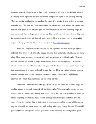 Parrish4
suggested a couple of good ways for him to quit. So I introduced them to the electronic cigarette.
It’s strictly water vapor and has levels of nicotine that you can adjust so you can stop smoking.
There are nicotine patches that you can buy that puts a little nicotine in your system so you can
gradually stop. Also they say if you put candy in your mouth every time you get the craving then
that will help. There is also nicotine gum that you can choose if you need something to put in
your mouth and chew to forget about the craving. They say if you work out or do something that
keeps you occupied then it will be much easier to stop. There is so many ways to stop smoking
so you can’t say you tried in till you have actually quit. (www.thesafecig.com)
There are a couple of laws for smokers. To buy cigarettes you must be of age eighteen
and must show proof of I.D. They also banned smoking from restaurants, schools, and any public
place. There trying to protect the people who don’t smoke from second hand smoke. They say
this will decrease the amount of people heart diseases, cancer, and emphysema. This banned
should help the cost of health care. I like and agree with this because no one doesn’t won’t to go
to a restaurant and sit in smoke and smell it while they eat. There are a lot of underage smokers;
therefor someone must buy the cigarettes for them to smoke. If someone is caught buying
cigarettes for a minor they are arrested and can serve jail time.
People don’t know how bad smoking is in till it’s too late. There are so many things that
smoking can do to you, and yet people still decide to smoke. When you smoke you are not only
wasting your life, you are also wasting your money. Every time you pick up a cigarette there is a
chance of getting addicted and if you become a steady smoker then you could lose up to ten
years of your life. Another thing to think about is when you are smoking around a kid or anyone
they are being affected by the smoke and could end up with cancer or lung diseases. Why would
you won’t to hurt other people because you choose to do something that’s not good for you?
 