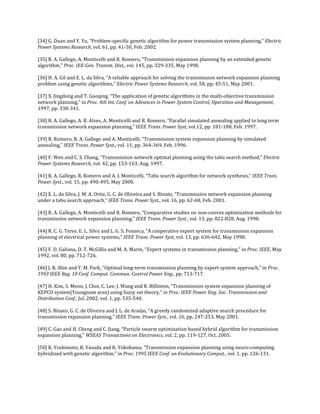 [34] G. Duan and Y. Yu, “Problem-specific genetic algorithm for power transmission system planning,” Electric
Power Systems Research, vol. 61, pp. 41-50, Feb. 2002.

[35] R. A. Gallego, A. Monticelli and R. Romero, “Transmission expansion planning by an extended genetic
algorithm,” Proc. IEE-Gen. Transm. Dist., vol. 145, pp. 329-335, May 1998.

[36] H. A. Gil and E. L. da Silva, “A reliable approach for solving the transmission network expansion planning
problem using genetic algorithms,” Electric Power Systems Research, vol. 58, pp. 45-51, May 2001.

[37] X. Jingdong and T. Guoqing, “The application of genetic algorithms in the multi-objective transmission
network planning,” in Proc. 4th Int. Conf. on Advances in Power System Control, Operation and Management,
1997, pp. 338-341.

[38] R. A. Gallego, A. B. Alves, A. Monticelli and R. Romero, “Parallel simulated annealing applied to long term
transmission network expansion planning,” IEEE Trans. Power Syst, vol.12, pp. 181-188, Feb. 1997.

[39] R. Romero, R. A. Gallego and A. Monticelli, “Transmission system expansion planning by simulated
annealing,” IEEE Trans. Power Syst., vol. 11, pp. 364-369, Feb. 1996.

[40] F. Wen and C. S. Chang, “Transmission network optimal planning using the tabu search method,” Electric
Power Systems Research, vol. 42, pp. 153-163, Aug. 1997.

[41] R. A. Gallego, R. Romero and A. J. Monticelli, “Tabu search algorithm for network synthesis,” IEEE Trans.
Power Syst., vol. 15, pp. 490-495, May 2000.

[42] E. L. da Silva, J. M. A. Ortiz, G. C. de Oliveira and S. Binato, “Transmission network expansion planning
under a tabu search approach,” IEEE Trans. Power Syst., vol. 16, pp. 62-68, Feb. 2001.

[43] R. A. Gallego, A. Monticelli and R. Romero, “Comparative studies on non-convex optimization methods for
transmission network expansion planning,” IEEE Trans. Power Syst., vol. 13, pp. 822-828, Aug. 1998.

[44] R. C. G. Teive, E. L. Silva and L. G. S. Fonseca, “A cooperative expert system for transmission expansion
planning of electrical power systems,” IEEE Trans. Power Syst, vol. 13, pp. 636-642, May 1998.

[45] F. D. Galiana, D. T. McGillis and M. A. Marin, “Expert systems in transmission planning,” in Proc. IEEE, May
1992, vol. 80, pp. 712-726.

[46] J. R. Shin and Y. M. Park, “Optimal long-term transmission planning by expert system approach,” in Proc.
1993 IEEE Reg. 10 Conf. Comput. Commun. Control Power Eng., pp. 713-717.

[47] H. Kim, S. Moon, J. Choi, C. Lee, J. Wang and R. Billinton, “Transmission system expansion planning of
KEPCO system(Youngnam area) using fuzzy set theory,” in Proc. IEEE Power Eng. Soc. Transmission and
Distribution Conf., Jul. 2002, vol. 1, pp. 535-540.

[48] S. Binato, G. C. de Oliveira and J. L. de Araújo, “A greedy randomized adaptive search procedure for
transmission expansion planning,” IEEE Trans. Power Syst., vol. 16, pp. 247-253, May 2001.

[49] C. Gao and H. Cheng and C. Jiang, “Particle swarm optimization based hybrid algorithm for transmission
expansion planning,” WSEAS Transactions on Electronics, vol. 2, pp. 119-127, Oct. 2005.

[50] K. Yoshimoto, K. Yasuda and R. Yokohama, “Transmission expansion planning using neuro-computing
hybridized with genetic algorithm,” in Proc. 1995 IEEE Conf. on Evolutionary Comput., vol. 1, pp. 126-131.
 