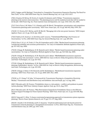 [69] C. Cagigas and M. Madrigal, “Centralized vs. Competitive Transmission Expansion Planning: The Need For
New Tools,” in Proc. 2003 IEEE Power Eng. Soc. General Meeting Conf., vol. 2, pp. 1012-1017.

[70] G. Drayton, M. McCoy, M. Pereira, E. Cazalet, M. Johannis and D. Philips, “Transmission expansion
planning in the western interconnection - The planning process and the analytical tools that will be needed to
do the job,” IEEE Power Eng. Soc. Power Systems Conf. and Exposition, vol. 3, pp. 1556-1561, Oct. 2004.

[71] T. De la Torre, J. W. Feltes, T. G. S. Román and H. M. Merril, “Deregulation, privatization, and competition:
Transmission planning under uncertainty,” IEEE Trans. Power Syst., vol. 14, pp. 460-465, May 1999. 263

[72] M. V. F. Pereira, M. F. McCoy, and H. M. Merrill, “Managing risk in the new power business,” IEEE Comput.
Applicat. Power, vol. 13, pp. 18-24, Apr. 2000.

[73] R. Nadira, R. R. Austria, C. A. Dortolina and F. Lecaros, “TransmissionPlanning in the Presence of
Uncertainties,” in Proc. 2003 IEEE Power Eng. Soc General Meeting Conf., vol. 1, pp. 289-294.

[74] H. Chao, F. X. Li, L. H. Trinh, J. P. Pan, M. Gopinathan and D. J. Pillo, “Market based transmission planning
considering reliability and economic performances,” Int. Conf. on Probabilistic Methods Applied to Power Syst.,
pp. 557-562, Sep. 2004.

[75] M. O. Buygi, M. Shahidehpour, H. M. Shanechi and G. Balzer, “Market based transmission planning under
uncertainties,” Int. Conf. on Probabilistic Methods Applied to Power Syst., pp. 563-568, Sep. 2004.

[76] M. O. Buygi, M. Shahidehpour, H. M. Shanechi and G. Balzer, “Marketbased transmission expansion
planning: Fuzzy risk assessment,” in Proc. 2004 IEEE Int. Conf. on Electric Utility Deregulation, Restructuring
and Power Technologies, vol. 2, pp. 427-432.

[77] M. O. Buygi, M. Shahidehpour, H. M. Shanechi and G. Balzer, “Market based transmission expansion
planning: Stakeholders' desires,” in Proc. 2004 IEEE Int. Conf. on Electric Utility Deregulation, Restructuring
and Power Technologies, vol. 2, pp. 433-438.

[78] M. O. Buygi, G. Balzer, H. M. Shanechi and M. Shahidehpour, “Marketbased transmission expansion
planning,” IEEE Trans. Power Syst., vol. 19, pp. 2060–2067, Nov. 2004.


[79] M. Lu, Z. Y. Dong, T. K. Saha, “A Framework for Transmission Planning in a Competitive Electricity
Market,” Transmission and Distribution Conf. and Exhibition: Asia and Pacific, pp. 1-6, Aug. 2005.

[80] V. Miranda and L. M. Proenca, “Probabilistic choice vs. risk analysis – conflicts and synthesis in power
system planning,” IEEE Power Industry Comput. Applicat. Conf., pp. 16-21, Aug. 1997.

[81] V. Miranda and L. M. Proenca, “Why Risk Analysis Outperforms Probabilistic Choice as the Effective
Decision Support Paradigm for Power System Planning,” IEEE Trans. Power Syst, vol. 13, pp. 643-648, May
1998.

[82] N. Yang and F. S. Wen, “A chance constrained programming approach to transmission system expansion
planning,” Electric Power Systems Research, vol. 75, pp. 171-177, Aug. 2005.

[83] M. S. Kandil, S. M. El-Debeiky and N. E. Hasanien, “A hybrid mathematical and rule-based system for
transmission network planning in a deregulated environment,” in Proc. IEEE Power Eng. Soc. Transmission
and Distribution Conf., Jul. 2001, pp. 1451-1456.
 