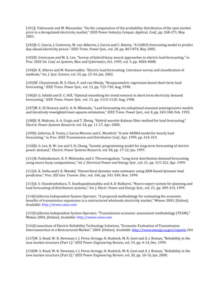 [101]J. Valenzuela and M. Mazumdar, “On the computation of the probability distribution of the spot market
price in a deregulated electricity market,” IEEE Power Industry Comput. Applicat. Conf., pp. 268-271, May
2001.

[102]R. C. Garcia, J. Contreras, M. van Akkeren, J. Garcia and C. Batista, “A GARCH forecasting model to predict
day-ahead electricity prices,” IEEE Trans. Power Syst., vol. 20, pp. 867-874, May 2005.

[103]D. Srinivasan and M. A. Lee, “Survey of hybrid fuzzy neural approaches to electric load forecasting,” in
Proc. IEEE Int. Conf. on Systems, Man and Cybernetics, Oct. 1995, vol. 5, pp. 4004-4008.

[104]H. K. Alfares and M. Nazeeruddin, “Electric load forecasting: Literature survey and classification of
methods,” Int. J. Syst. Science, vol. 33, pp. 23-34, Jan. 2002.

[105]W. Charytoniuk, M. S. Chen, P. and van Olinda, “Nonparametric regression based short-term load
forecasting,” IEEE Trans. Power Syst., vol. 13, pp. 725-730, Aug, 1998.

[106]D. G. Infield and D. C. Hill, “Optimal smoothing for trend removal in short term electricity demand
forecasting,” IEEE Trans. Power Syst., vol. 13, pp. 1115-1120, Aug, 1998.

[107]M. E. El-Hawary and G. A. N. Mbamalu, “Load forecasting via suboptimal seasonal autoregressive models
and iteratively reweighted least squares estimation,” IEEE Trans. Power Syst., vol. 8, pp. 343-348, Feb. 1993.

[108]E. B. Makram, A. A. Girgis and T. Zheng, “Hybrid wavelet-Kalman filter method for load forecasting,”
Electric Power Systems Research, vol. 54, pp. 11-17, Apr. 2000.

[109]G. Juberias, R. Yunta, J. Garcia Moreno and C. Mendivil, “A new ARIMA model for hourly load
forecasting,” in Proc. IEEE Transmission and Distribution Conf., Apr. 1999, pp. 314-319.

[110]D. G. Lee, B. W. Lee and S. H. Chang, “Genetic programming model for long-term forecasting of electric
power demand,” Electric Power Systems Research, vol. 40, pp. 17-22, Jan. 1997.

[111]K. Padmakumari, K. P. Mohandas and S. Thiruvengadam, “Long term distribution demand forecasting
using neuro fuzzy computations,” Int. J. Electrical Power and Energy Syst., vol. 21, pp. 315-322, Apr. 1999.

[112]A. K. Sinha and J. K. Mandal, “Hierarchical dynamic state estimator using ANN-based dynamic load
prediction,” Proc. IEE-Gen. Transm. Dist., vol. 146, pp. 541-549, Nov. 1999.

[113]A. S. Chandrashekara, T. Anathapadmanabha and A. D. Kulkarni, “Neuro-expert system for planning and
load forecasting of distribution systems,” Int. J. Electr. Power and Energy Syst., vol. 21, pp. 309-314, 1999.

[114]California Independent System Operator, “A proposed methodology for evaluating the economic
benefits of transmission expansions in a restructured wholesale electricity market,” Mimeo 2003. [Online].
Available: http://www.caiso.com

[115]California Independent System Operator, “Transmission economic assessment methodology (TEAM),”
Mimeo 2004. [Online]. Available: http://www.caiso.com

[116]Consortium of Electric Reliability Technology Solutions, “Economic Evaluation of Transmission
Interconnection in a Restructured Market,” 2004. [Online]. Available: http://www.energy.ca.gov/reports 264

[117]W. S. Read, W. K. Newman, I. J. Perez-Arriaga, H. Rudnick, M. R. Gent and A. J. Roman, “Reliability in the
new market structure (Part 1),” IEEE Power Engineering Review, vol. 19, pp. 4-14, Dec. 1999.

[118]W. S. Read, W. K. Newman, I. J. Perez-Arriaga, H. Rudnick, M. R. Gent and A. J. Roman, “Reliability in the
new market structure (Part 2),” IEEE Power Engineering Review, vol. 20, pp. 10-16, Jan. 2000.
 