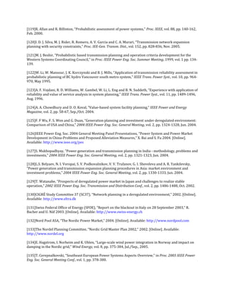 [119]R. Allan and R. Billinton, “Probabilistic assessment of power systems,” Proc. IEEE, vol. 88, pp. 140-162,
Feb. 2000.

[120]I. D. J. Silva, M. J. Rider, R. Romero, A. V. Garcia and C. A. Murari, “Transmission network expansion
planning with security constraints,” Proc. IEE-Gen. Transm. Dist., vol. 152, pp. 828-836, Nov. 2005.

[121]M. J. Beshir, “Probabilistic based transmission planning and operation criteria development for the
Western Systems Coordinating Council,” in Proc. IEEE Power Eng. Soc. Summer Meeting, 1999, vol. 1 pp. 134-
139.

[122]W. Li, W. Mansour, J. K. Korczynski and B. J. Mills, “Application of transmission reliability assessment in
probabilistic planning of BC hydro Vancouver south metro system,” IEEE Trans. Power Syst., vol. 10, pp. 964-
970, May 1995.

[123]A. F. Vojdani, R. D. Williams, W. Gambel, W. Li, L. Eng and B. N. Suddeth, “Experience with application of
reliability and value of service analysis in system planning,” IEEE Trans. Power Syst., vol. 11, pp. 1489-1496,
Aug. 1996.

[124]A. A. Chowdhury and D. O. Koval, “Value-based system facility planning,” IEEE Power and Energy
Magazine, vol. 2, pp. 58-67, Sep./Oct. 2004.

[125]F. F Wu, F. S. Wen and G. Duan, “Generation planning and investment under deregulated environment:
Comparison of USA and China,” 2004 IEEE Power Eng. Soc. General Meeting, vol. 2, pp. 1324-1328, Jun. 2004.

[126]IEEE Power Eng. Soc. 2004 General Meeting Panel Presentations, “Power System and Power Market
Development in China-Problems and Proposed Alleviation Measures,” X. Bai and S. Fu 2004. [Online].
Available: http://www.ieee.org/pes

[127]S. Mukhopadhyay, “Power generation and transmission planning in India - methodology, problems and
investments,” 2004 IEEE Power Eng. Soc. General Meeting, vol. 2, pp. 1321-1323, Jun. 2004.

[128]L.S. Belyaev, N. I. Voropai, S. V. Podkovalnikov, V. V. Trufanov, G. I. Sheveleva and A. R. Yankilevsky,
“Power generation and transmission expansion planning procedures in Asia: market environment and
investment problems,” 2004 IEEE Power Eng. Soc. General Meeting, vol. 2, pp. 1330-1333, Jun. 2004.

[129]T. Watanabe, “Prospects of deregulated power market in Japan and challenges to realize stable
operation,” 2002 IEEE Power Eng. Soc. Transmission and Distribution Conf., vol. 2, pp. 1486-1488, Oct. 2002.

[130]CIGRÉ Study Committee 37 (SC37), “Network planning in a deregulated environment,” 2002. [Online].
Available: http://www.eltra.dk

[131]Swiss Federal Office of Energy (SFOE), “Report on the blackout in Italy on 28 September 2003,” R.
Bacher and U. Näf 2003. [Online]. Available: http://www.swiss-energy.ch

[132]Nord Pool ASA, “The Nordic Power Market,” 2004. [Online]. Available: http://www.nordpool.com

[133]The Nordel Planning Committee, “Nordic Grid Master Plan 2002,” 2002. [Online]. Available:
http://www.nordel.org

[134]E. Hagstrom, I. Norheim and K. Uhlen, “Large-scale wind power integration in Norway and impact on
damping in the Nordic grid,” Wind Energy, vol. 8, pp. 375-384, Jul./Sep., 2005.

[135]T. Cerepnalkovski, “Southeast European Power Systems Aspects Overview,” in Proc. 2003 IEEE Power
Eng. Soc. General Meeting Conf., vol. 1, pp. 378-380.
 