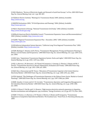 [136]S. Mijailovic, “Review of Electricity Supply and Demand in South East Europe,” in Proc. 2003 IEEE Power
Eng. Soc. General Meeting Conf., vol. 1, pp. 381-387.

[137]Edison Electric Institute, “Meeting U.S. Transmission Needs,”2005. [Online]. Available:
http://www.eei.org

[138]EPRI Destinations 2004, “39 Grid Operations and Planning,” 2004. [Online]. Available:
http://www.epri.com

[139]U.S. Department of Energy, “National Transmission Grid Study,” 2002. [Online]. Available:
http://www.eh.doe.gov/ntgs

[140]North American Electric Reliability Council, “Transmission Expansion: Issues and Recommendations,”
2002. [Online]. Available: http://www.nerc.com

[141]PJM, “Regional Transmission Expansion Plan – December, 2005,” 2005. [Online]. Available:
http://www.pjm.com

[142]California Independent System Operator, “California Long-Term Regional Transmission Plan,” 2002.
[Online]. Available: http://www.caiso.com

[143]M. Madrigal, F. Aboytes and R. Flores, “Transmission Management, Pricing and Expansion Planning in
Mexico: Current Status and Perspectives,” 2004 IEEE Power Eng. Soc. General Meeting, vol. 2, pp. 1309-1314,
Jun. 2004.

[144]R. Sanz, “Argentinean Transmission Regulatory System: Darks and Lights,” 2004 IEEE Power Eng. Soc.
General Meeting, vol. 2, pp. 1292- 1297, Jun. 2004.

[145]L. A. Barroso, J. M. Bressane, L. M. Thomé, M. Junqueira, I. Camargo, G. Oliveira, S. Binato and M. V.
Pereira, “Transmission Structure in Brazil: Organization, Evaluation and Trends,” 2004 IEEE Power Eng.
Soc. General Meeting, vol. 2, pp. 1301-1306, Jun. 2004.

[146]R. Ríos, J. Karacsonyi and M. Tinoco, “Allocation of Transmission Capacity in the Central America
Electricity Market,” 2004 IEEE Power Eng. Soc. General Meeting, vol. 2, pp. 1286-1291, Jun. 2004.

[147]H. Rudnick, “The Challenges of Transmission Expansion in the Chilean Power Sector: Market or Central
Planning?,” 2004 IEEE Power Eng. Soc. General Meeting, vol. 2, pp. 1307-1308, Jun. 2004.

[148]W. Amador, S. Cossio and A. P. H. Corredor, “Transmission, Operation and Congestion Management in
the Colombian Electricity Market,” 2004 IEEE Power Eng. Soc. General Meeting, vol. 2, pp. 1298-1300,
Jun. 2004.

[149]O. O. Chisari, P. Dal-Bo and C. A. Romero, “High-tension electricity network expansions in Argentina
decision mechanisms and willingnessto- pay revelation,” Energy Economics, vol. 23, pp. 697-715, Nov. 2001.

[150]M. V. Pereira, L. A. Barroso, L. M. Thomé, G. Oliveira, S. Binato and M. Junqueira, “Transmission
Expansion in Competitive Hydrothermal Markets: The brazilian Case,” PowerTech, St. Petersburg (Russia), Jun.
2005.
 