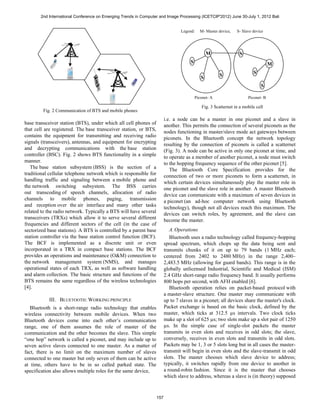 2nd International Conference on Emerging Trends in Computer and Image Processing (ICETCIP'2012) June 30-July 1, 2012 Bali


                                                                                Legend:    M- Master device,   S- Slave device




                                                                                                M               S
                                                                                     S                                            M

                                                                                                      S                 S
                                                                                            S
                                                                                                                            S

                                                                                         Piconet- A                  Piconet- B

                                                                                            Fig. 3 Scatternet in a mobile cell
        Fig. 2 Communication of BTS and mobile phones
                                                                        i.e. a node can be a master in one piconet and a slave in
base transceiver station (BTS), under which all cell phones of          another. This permits the connection of several piconets as the
that cell are registered. The base transceiver station, or BTS,         nodes functioning in master/slave mode act gateways between
contains the equipment for transmitting and receiving radio             piconets. In the Bluetooth concept the network topology
signals (transceivers), antennas, and equipment for encrypting          resulting by the connection of piconets is called a scatternet
and decrypting communications with the base station                     (Fig. 3). A node can be active in only one piconet at time, and
controller (BSC). Fig. 2 shows BTS functionality in a simple            to operate as a member of another piconet, a node must switch
manner.                                                                 to the hopping frequency sequence of the other piconet [5].
   The base station subsystem (BSS) is the section of a                    The Bluetooth Core Specification provides for the
traditional cellular telephone network which is responsible for         connection of two or more piconets to form a scatternet, in
handling traffic and signaling between a mobile phone and               which certain devices simultaneously play the master role in
the network switching subsystem. The BSS carries                        one piconet and the slave role in another. A master Bluetooth
out transcoding of speech channels, allocation of radio                 device can communicate with a maximum of seven devices in
channels to mobile phones, paging, transmission                         a piconet (an ad-hoc computer network using Bluetooth
and reception over the air interface and many other tasks               technology), though not all devices reach this maximum. The
related to the radio network. Typically a BTS will have several         devices can switch roles, by agreement, and the slave can
transceivers (TRXs) which allow it to serve several different           become the master.
frequencies and different sectors of the cell (in the case of
sectorized base stations). A BTS is controlled by a parent base            A. Operations
station controller via the base station control function (BCF).            Bluetooth uses a radio technology called frequency-hopping
The BCF is implemented as a discrete unit or even                       spread spectrum, which chops up the data being sent and
incorporated in a TRX in compact base stations. The BCF                 transmits chunks of it on up to 79 bands (1 MHz each;
provides an operations and maintenance (O&M) connection to              centered from 2402 to 2480 MHz) in the range 2,400–
the network management system (NMS), and manages                        2,483.5 MHz (allowing for guard bands). This range is in the
operational states of each TRX, as well as software handling            globally unlicensed Industrial, Scientific and Medical (ISM)
and alarm collection. The basic structure and functions of the          2.4 GHz short-range radio frequency band. It usually performs
BTS remains the same regardless of the wireless technologies            800 hops per second, with AFH enabled [6].
[4].                                                                       Bluetooth operation relies on packet-based protocol with
                                                                        a master-slave structure. One master may communicate with
           III. BLUETOOTH: WORKING PRINCIPLE                            up to 7 slaves in a piconet; all devices share the master's clock.
   Bluetooth is a short-range radio technology that enables             Packet exchange is based on the basic clock, defined by the
wireless connectivity between mobile devices. When two                  master, which ticks at 312.5 µs intervals. Two clock ticks
Bluetooth devices come into each other’s communication                  make up a slot of 625 µs; two slots make up a slot pair of 1250
range, one of them assumes the role of master of the                    µs. In the simple case of single-slot packets the master
communication and the other becomes the slave. This simple              transmits in even slots and receives in odd slots; the slave,
“one hop” network is called a piconet, and may include up to            conversely, receives in even slots and transmits in odd slots.
seven active slaves connected to one master. As a matter of             Packets may be 1, 3 or 5 slots long but in all cases the master-
fact, there is no limit on the maximum number of slaves                 transmit will begin in even slots and the slave-transmit in odd
connected to one master but only seven of them can be active            slots. The master chooses which slave device to address;
at time, others have to be in so called parked state. The               typically, it switches rapidly from one device to another in
specification also allows multiple roles for the same device,           a round-robin fashion. Since it is the master that chooses
                                                                        which slave to address, whereas a slave is (in theory) supposed



                                                                  157
 