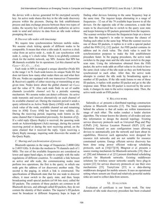 2nd International Conference on Emerging Trends in Computer and Image Processing (ICETCIP'2012) June 30-July 1, 2012 Bali


the device with a device generated 64 bit encrypted security               finding other devices listening to the same frequency hop at
key. An active node shares this key in the idle node discovery             the same time. The inquirer keeps alternating in a range of
process within the piconets. During the link establishment                 frequencies - 32 out of the 79 available hops known to all the
process and data exchange process between these two types of               devices. On the opposite side of the connection, a node that
nodes, the security key will automatically authorize an active             wants to be discovered has to switch to the query scan state
node to send and retrieve its data from an idle node without               and keeps listening to ID packets generated from the inquirers.
prompting the user.                                                        The scanner switches between the frequencies hops at a slower
                                                                           rate than the inquirer’s in order to increase the chance of
   B. Discover idle nodes with timestamp:
                                                                           finding each other in the same hop. When the scanner receives
   We require time synchronization between mobile nodes.                   one of those ID packets, it replies to it with a special packet
We assume clock ticking speeds of different nodes to be                    called the FHS [11], [12] packet. An FHS packet contains its
comparable. It means that when a idle node B i receives a clock            address and its clock value. The clock value is used for
value from an active node A i , node B i can synchronize with              synchronization purposes to make the link establishment
node A i , using A i ’s clock value. There is no globally common           procedure faster. In the paging procedures, the active node
clock for the mobile network, say MN. Assume that MN has                   switches to the page state and the idle must switch to the page
M channels available for its operations. Let this channel set be           scan state. Using the information obtained from the FHS
Cglobal = {C1, C2 , ... , CM}.                                             packet, the active node adds an offset value to its clock to have
   Each node in MN is assigned a unique identifier (Node ID)               the same clock value of the idle node so they are both become
in the range 1 to N. Each node knows its unique Node ID, but               synchronized to each other. After that, the active node
does not know how many other nodes there are and what their                attempts to contact the idle node by broadcasting again a
IDs are. Nodes are equipped with one transceiver (Transmitter              number of ID packets. If the idle node listens to one of these
& Receiver) capable of either receiving or transmitting at any             ID packets, it replies with another ID packet and go to the idle
given time. Nodes know about the global channel set Cglobal                response state. When this ID packet is received by the active
and the value of N. Also each node finds its set of usable                 node, it changes its state to the active response state. Then, the
channels (available channel set) by a periodic scanning                    active node sends an FHS packet.
mechanism. We assume nodes can detect collisions. An active
node transmits and receives alternatively on each channel of                                      V. RELATED WORK
its available channel set. During the transmit period it sends a
                                                                              Salonidis et. al. presents a distributed topology construction
query referred to as Active Node Query (ANQ) with node ID,
                                                                           scheme in Bluetooth networks [13]. The basic assumption
clock value of the node, available channel set and remaining
                                                                           behind the scheme is that all nodes are within transmission
time in ANQ. Every ANQ has limited time validity, Q t .
                                                                           range of each other. The nodes conduct a leader election
During the receiving period, inquiring node listens on the
                                                                           algorithm. The winner knows the identity of all nodes and uses
same channel that it transmitted previously, for duration of Q t .
                                                                           this information to design the desired topology. Existing
If a valid reply (Query Reply) is received, the queering node
                                                                           service discovery protocols such as Universal Plug and Play
sends an Acknowledgment (Ack) message, during the current
                                                                           (UPnP) [14], Service Location Protocol (SLP) [15] and
receiving period or during the next receiving period, on the
                                                                           Salutation focused on auto configuration issues allowing
same channel that it received the reply. Upon receiving a
                                                                           devices to automatically join the network and learn about its
Query Reply message, inquiring node discovers the sender of
                                                                           capabilities. However such approaches were designed for
the Query Reply.
                                                                           resource rich networks and are not suitable for resource
   C. Sharing and synchronization of process:                              constrained systems. Energy efficient service discovery has
   Bluetooth operates in the range of frequencies 2.4000 GHz               been done using power efficient wake-up scheduling
to 2.4835 GHz. It divides the medium to 79 channels each of 1              protocols, such as [16][17][18]. Bhagwat et al. presents a
MHz. The rest of the available frequencies are considered as               source routing mechanism for Bluetooth networks [19]. Das et
lower and upper band edges, in order to comply with the radio              al. [20] and Johanson et al. [21] present distributed scheduling
regulations of different countries. To establish a link between            policies for Bluetooth networks. Existing middleware
an active and idle node, the communicating nodes must                      solutions for wireless sensor networks usually have plug-in
perform two operations; the first is the query; in which one               system [22] for service discovery protocols or use their own
node gets the address of (or discovers) another node. The                  mechanisms [23]. TeenyLime [23] is a data-sharing
second is the paging, in which a link is constructed. The                  middleware designed for mobile sensors. It uses an operational
specifications of Bluetooth state that for one node to discover            setting where sensors are fixed and relatively powerful mobile
others, it must switch to the query state, and then, keeps                 sinks are used to collect data from sensors.
broadcasting small special packets (of 68 bits size), called the
ID packets. The contents of these packets are common to all                                       VI. EVALUATION
Bluetooth devices, and although called ID packets, they do not               Evaluation of certificate is our future work. The time
contain the identity of their senders. The inquirer’s ID packets           duration of idle node discovery procedure has been evaluated
must be broadcast in different frequency hops in hope of


                                                                     159
 