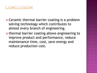  Ceramic  thermal barrier coating is a problem
  solving technology which contributes to
  almost every branch of engineering.
 thermal barrier coating allows engineering to
  improve product and performance, reduce
  maintenance time, cost, save energy and
  reduce production cost.
 