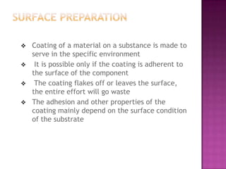    Coating of a material on a substance is made to
    serve in the specific environment
    It is possible only if the coating is adherent to
    the surface of the component
    The coating flakes off or leaves the surface,
    the entire effort will go waste
   The adhesion and other properties of the
    coating mainly depend on the surface condition
    of the substrate
 