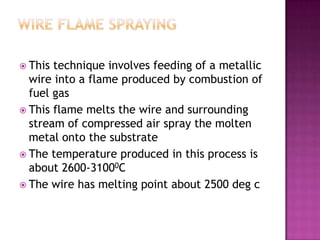  This technique involves feeding of a metallic
  wire into a flame produced by combustion of
  fuel gas
 This flame melts the wire and surrounding
  stream of compressed air spray the molten
  metal onto the substrate
 The temperature produced in this process is
  about 2600-31000C
 The wire has melting point about 2500 deg c
 