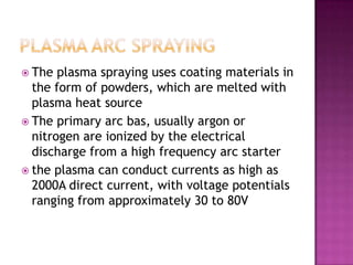  The  plasma spraying uses coating materials in
  the form of powders, which are melted with
  plasma heat source
 The primary arc bas, usually argon or
  nitrogen are ionized by the electrical
  discharge from a high frequency arc starter
 the plasma can conduct currents as high as
  2000A direct current, with voltage potentials
  ranging from approximately 30 to 80V
 