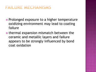  Prolonged  exposure to a higher temperature
  oxidizing environment may lead to coating
  failure
 thermal expansion mismatch between the
  ceramic and metallic layers and failure
  appears to be strongly influenced by bond
  coat oxidation
 