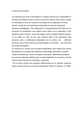 A modo de Conclusión:


Los alcances que tiene la tecnología en nuestros tiempos son incalculables al
momento de señalar al futuro, pues su avance la mayoría de las veces, supera
en velocidad así como en inventiva a la facultad de la imaginación. En este
sentido, resulta ser una herramienta indiscutible al momento de generar
relaciones pedagógicas. Este diagnóstico es especialmente más intenso en la
formación de estudiantes cuya materia prima radica en la creatividad. A ello
debemos sumar el hecho que la tecnología, como lo señalan distintos autores,
se ha vuelto un modo de ser, que involucra tanto a las costumbres más
cercanas como a sofisticados desempeños de la cultura. Así,             debemos
reconocer que el futuro éxito se encuentra ligado a los medios     que provienen
del mundo tecnológico.
La música es un campo que se presta ampliamente, para implicar las nuevas
tecnologías en su proceso de enseñanza- aprendizaje, desarrollo y creación.
Dado los tiempos que corren y los logros alcanzados, debiéramos considerar
las nuevas tendencias estéticas que se vienen gestando en la música y de esta
manera tener la opción de conocerla y apreciarla.
“De la misma manera que gozamos estéticamente de un clarinete, podemos

lograr un goce similar de una síntesis electrónica”.(Brnsic en Herrera, S., 2005).
 