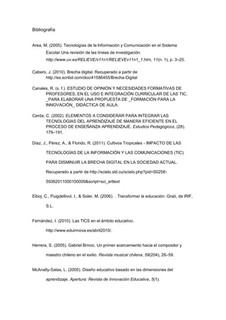 Bibliografía


Area, M. (2005). Tecnologías de la Información y Comunicación en el Sistema
       Escolar.Una revisión de las líneas de investigación.
       http://www.uv.es/RELIEVE/v11n1/RELIEVEv11n1_1.htm, 11(n. 1), p. 3–25.

Cabero, J. (2010). Brecha digital. Recuperado a partir de
      http://es.scribd.com/doc/41586455/Brecha-Digital

Canales, R. (s. f.). ESTUDIO DE OPINIÓN Y NECESIDADES FORMATIVAS DE
      PROFESORES, EN EL USO E INTEGRACIÓN CURRICULAR DE LAS TIC,
      _PARA ELABORAR UNA PROPUESTA DE _FORMACIÓN PARA LA
      INNOVACIÓN_ DIDÁCTICA DE AULA.

Cerda, C. (2002). ELEMENTOS A CONSIDERAR PARA INTEGRAR LAS
       TECNOLOGIAS DEL APRENDIZAJE DE MANERA EFICIENTE EN EL
       PROCESO DE ENSEÑANZA APRENDIZAJE. Estudios Pedagógicos, (28),
       179–191.

Díaz, J., Pérez, A., & Florido, R. (2011). Cultivos Tropicales - IMPACTO DE LAS

       TECNOLOGÍAS DE LA INFORMACIÓN Y LAS COMUNICACIONES (TIC)

       PARA DISMINUIR LA BRECHA DIGITAL EN LA SOCIEDAD ACTUAL.

       Recuperado a partir de http://scielo.sld.cu/scielo.php?pid=S0258-

       59362011000100009&script=sci_arttext


Elboj, C., Puigdellivol, I., & Soler, M. (2006). . Transformar la educación. Graó, de lRlF,

       S.L.


Fernández, I. (2010). Las TICS en el ámbito educativo.

       http://www.eduinnova.es/abril2010/.


Herrera, S. (2005). Gabriel Brncic. Un primer acercamiento hacia el compositor y

       maestro chileno en el exilio. Revista musical chilena, 59(204), 26–59.


McAnally-Salas, L. (2005). Diseño educativo basado en las dimensiones del

       aprendizaje. Apertura: Revista de Innovación Educativa, 5(1).
 