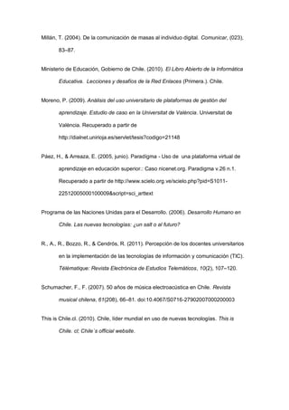 Millán, T. (2004). De la comunicación de masas al individuo digital. Comunicar, (023),

       83–87.


Ministerio de Educación, Gobierno de Chile. (2010). El Libro Abierto de la Informática

       Educativa. Lecciones y desafíos de la Red Enlaces (Primera.). Chile.


Moreno, P. (2009). Análisis del uso universitario de plataformas de gestión del

       aprendizaje. Estudio de caso en la Universitat de València. Universitat de

       València. Recuperado a partir de

       http://dialnet.unirioja.es/servlet/tesis?codigo=21148


Páez, H., & Arreaza, E. (2005, junio). Paradígma - Uso de una plataforma virtual de

       aprendizaje en educación superior.: Caso nicenet.org. Paradigma v.26 n.1.

       Recuperado a partir de http://www.scielo.org.ve/scielo.php?pid=S1011-

       22512005000100009&script=sci_arttext


Programa de las Naciones Unidas para el Desarrollo. (2006). Desarrollo Humano en

       Chile. Las nuevas tecnologías: ¿un salt o al futuro?


R., A., R., Bozzo, R., & Cendrós, R. (2011). Percepción de los docentes universitarios

       en la implementación de las tecnologías de información y comunicación (TIC).

       Télématique: Revista Electrónica de Estudios Telemáticos, 10(2), 107–120.


Schumacher, F., F. (2007). 50 años de música electroacústica en Chile. Revista

       musical chilena, 61(208), 66–81. doi:10.4067/S0716-27902007000200003


This is Chile.cl. (2010). Chile, líder mundial en uso de nuevas tecnologías. This is

       Chile. cl; Chile´s official website.
 