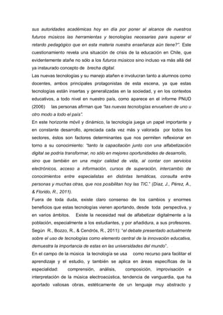 sus autoridades académicas hoy en día por poner al alcance de nuestros
futuros músicos las herramientas y tecnologías necesarias para superar el
retardo pedagógico que en esta materia nuestra enseñanza aún tiene?”. Este
cuestionamiento revela una situación de crisis de la educación en Chile, que
evidentemente atañe no sólo a los futuros músicos sino incluso va más allá del
ya instaurado concepto de brecha digital.
Las nuevas tecnologías y su manejo atañen e involucran tanto a alumnos como
docentes, ambos principales protagonistas de esta escena, ya que estas
tecnologías están insertas y generalizadas en la sociedad, y en los contextos
educativos, a todo nivel en nuestro país, como aparece en el informe PNUD
(2006)    las personas afirman que “las nuevas tecnologías envuelven de uno u
otro modo a todo el país”.
En este horizonte móvil y dinámico, la tecnología juega un papel importante y
en constante desarrollo, apreciada cada vez más y valorada por todos los
sectores, éstos son factores determinantes que nos permiten reflexionar en
torno a su conocimiento: “tanto la capacitación junto con una alfabetización
digital se podría transformar, no sólo en mejores oportunidades de desarrollo,
sino que también en una mejor calidad de vida, al contar con servicios
electrónicos, acceso a información, cursos de superación, intercambio de
conocimientos entre especialistas en distintas temáticas, consulta entre
personas y muchas otras, que nos posibilitan hoy las TIC.” (Díaz, J., Pérez, A.,
& Florido, R., 2011).
Fuera de toda duda, existe claro consenso de los cambios y enormes
beneficios que estas tecnologías vienen aportando, desde toda perspectiva, y
en varios ámbitos.      Existe la necesidad real de alfabetizar digitalmente a la
población, especialmente a los estudiantes, y por añadidura, a sus profesores.
Según R., Bozzo, R., & Cendrós, R., 2011): “el debate presentado actualmente
sobre el uso de tecnologías como elemento central de la innovación educativa,
demuestra la importancia de estas en las universidades del mundo”.
En el campo de la música la tecnología se usa       como recurso para facilitar el
aprendizaje y el estudio, y también se aplica en áreas específicas de la
especialidad:     comprensión,     análisis,    composición,    improvisación    e
interpretación de la música electroacústica, tendencia de vanguardia, que ha
aportado valiosas obras, estéticamente de un lenguaje muy abstracto y
 