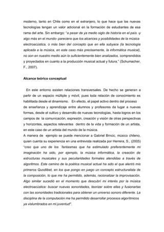 moderno, tanto en Chile como en el extranjero, lo que hace que las nuevas
tecnologías tengan un valor adicional en la formación de estudiantes de esa
rama del arte. Sin embargo: “a pesar de ya medio siglo de historia en el país -y
algo más en el mundo- pareciera que los alcances y posibilidades de la música
electroacústica, o más bien del concepto que en ella subyace (la tecnología
aplicada a la música, en este caso más precisamente, la informática musical),
no son en nuestro medio aún lo suficientemente bien analizados, comprendidos
y proyectados en cuanto a la producción musical actual y futura.” (Schumacher,
F., 2007).


Alcance teórico conceptual


 En este entorno existen relaciones transversales. De hecho se generan a
partir de un espacio múltiple y móvil, pues toda relación de conocimiento es
habilitada desde el dinamismo. En efecto, el papel activo dentro del proceso
de enseñanza y aprendizaje entre alumnos y profesores da lugar a nuevas
formas, desde el cultivo y desarrollo de nuevas tecnologías, hasta logros en los
campos de la comunicación, expresión, creación y visión de otras perspectivas
y horizontes, aspectos relevantes dentro de la vida y formación de un artista,
en este caso de un artista del mundo de la música.
A manera de ejemplo se puede mencionar a Gabriel Brncic, músico chileno,
quien cuenta su experiencia en una entrevista realizada por Herrera, S., (2005)
“creo que uno de los `fantasmas que ha estimulado preferentemente mi
imaginación ha sido, por ejemplo, la música informática, la creación de
estructuras musicales y sus peculiaridades formales atendidas a través de
algoritmos. Este camino de la poética musical actual ha sido el que alentó mis
primeros Quodlibet, en los que pongo en juego un concepto estructuralista de
la composición, lo que me ha permitido, además, racionalizar la improvisación.
Algo similar sucedió en el momento que descubrí mi interés por la música
electroacústica: buscar nuevas sonoridades, teorizar sobre ellas y fusionarlas
con las sonoridades tradicionales para obtener un universo sonoro diferente. La
disciplina de la computación me ha permitido desarrollar procesos algorítmicos
ya vislumbrados en mi juventud".
 