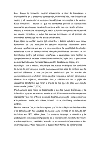 Las   líneas de formación musical actualmente, a nivel de licenciatura y
especialmente en la creación y composición, en nuestro país, van asociadas al
sonido y al manejo de herramientas tecnológicas circunscritas a la música.
Estas directrices    aspiran a    que los estudiantes posean las capacidades
necesarias para integrar desde este punto de vista y en una mirada artística,
creativa e innovadora, la tecnología, razón suficiente que genera la necesidad
de valorar, considerar e incluir las nuevas tecnologías en el proceso de
enseñanza aprendizaje no sólo a nivel universitario.
Estas ideas se perfilan dentro del encuentro y diálogo cotidiano que como
formadores de una institución de estudios musicales sostenemos entre
alumnos y profesores que, por una parte considera la posibilidad de articular
reflexiones sobre las ventajas de las múltiples posibilidades del cultivo de las
tecnologías dentro del proceso enseñanza y aprendizaje para facilitar la
apropiación de los saberes profesionales contenidos; y por otra, la posibilidad
de incentivar el uso de herramientas que están directamente ligadas a la
tecnología, con la música, ello porque “las nuevas tecnologías han cambiado
la forma de acercarnos al mundo, han proporcionado vías de contacto con la
realidad diferentes y una perspectiva mediatizada por los medios de
comunicación que se definen como grandes ventanas al exterior; dándonos a
conocer unos aspectos, eliminando otros y colocándonos en un papel de
receptores constantes que miran a través de los ojos de otros con mirada
intencionada”.(Millán,T.,2004).
Prácticamente para nadie es desconocido lo que las nuevas tecnologías y la
informática aportan en nuestro mundo actual. Ellas son un emblema que nos
representa y que nos enfrenta a nuevos desafíos, abarcando campos diversos
e importantes:   social, educacional, laboral, cultural, científico y muchos otros
ámbitos.
De esta manera: “es por tanto innegable que las tecnologías de la información
y la comunicación han afectado la manera como vivimos en la llamada por
McLuhan, en 1965, aldea global. Los avances tecnológicos obtenidos y la
globalización comunicacional producto de la interconexión mundial a través de
medios electrónicos, satelitales, telemáticos, es una realidad que abarca a los
diversos países, y hace necesaria la búsqueda de formas de aplicar dichos
 