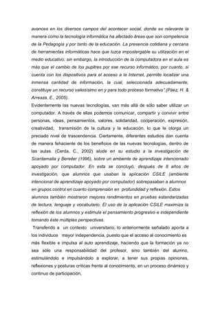 avances en los diversos campos del acontecer social, donde es relevante la
manera como la tecnología informática ha afectado áreas que son competencia
de la Pedagogía y por tanto de la educación. La presencia cotidiana y cercana
de herramientas informáticas hace que luzca impostergable su utilización en el
medio educativo; sin embargo, la introducción de la computadora en el aula es
más que el cambio de los pupitres por ese recurso informático, por cuanto, si
cuenta con los dispositivos para el acceso a la Internet, permite localizar una
inmensa cantidad de información, la cual, seleccionada adecuadamente,
constituye un recurso valiosísimo en y para todo proceso formativo”.(Páez, H. &
Arreaza, E., 2005).
Evidentemente las nuevas tecnologías, van más allá de sólo saber utilizar un
computador. A través de ellas podemos comunicar, compartir y convivir entre
personas, ideas, pensamientos, valores, solidaridad, cooperación, expresión,
creatividad,   transmisión de la cultura y la educación, lo que le otorga un
preciado nivel de trascendencia. Ciertamente, diferentes estudios dan cuenta
de manera fehaciente de los beneficios de las nuevas tecnologías, dentro de
las aulas. (Cerda, C., 2002) alude en su estudio a la investigación de
Scardamalia y Bereiter (1996), sobre un ambiente de aprendizaje intencionado
apoyado por computador. En esta se concluyó, después de 8 años de
investigación, que alumnos que usaban la aplicación CSILE (ambiente
intencional de aprendizaje apoyado por computador) sobrepasaban a alumnos
en grupos control en cuanto comprensión en profundidad y reflexión. Estos
alumnos también mostraron mejores rendimientos en pruebas estandarizadas
de lectura, lenguaje y vocabulario. El uso de la aplicación CSILE maximiza la
reflexión de los alumnos y estimula el pensamiento progresivo e independiente
tomando éste múltiples perspectivas.
Transferido a un contexto universitario, lo anteriormente señalado aporta a
los individuos mayor independencia, puesto que el acceso al conocimiento es
más flexible e impulsa al auto aprendizaje, haciendo que la formación ya no
sea sólo una responsabilidad del profesor, sino también del alumno,
estimulándolo e impulsándolo a explorar, a tener sus propias opiniones,
reflexiones y posturas críticas frente al conocimiento, en un proceso dinámico y
continuo de participación,
 