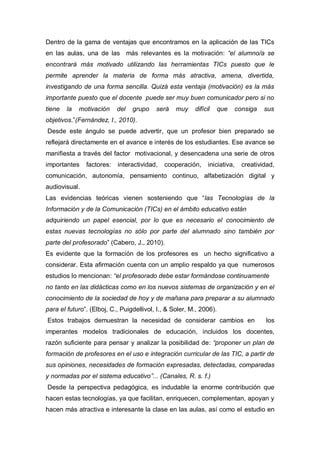 Dentro de la gama de ventajas que encontramos en la aplicación de las TICs
en las aulas, una de las más relevantes es la motivación: “el alumno/a se
encontrará más motivado utilizando las herramientas TICs puesto que le
permite aprender la materia de forma más atractiva, amena, divertida,
investigando de una forma sencilla. Quizá esta ventaja (motivación) es la más
importante puesto que el docente puede ser muy buen comunicador pero si no
tiene   la   motivación    del   grupo    será    muy    difícil   que   consiga     sus
objetivos.”(Fernández, I., 2010).
Desde este ángulo se puede advertir, que un profesor bien preparado se
reflejará directamente en el avance e interés de los estudiantes. Ese avance se
manifiesta a través del factor motivacional, y desencadena una serie de otros
importantes    factores:   interactividad,   cooperación,      iniciativa,   creatividad,
comunicación, autonomía, pensamiento continuo, alfabetización digital y
audiovisual.
Las evidencias teóricas vienen sosteniendo que “las Tecnologías de la
Información y de la Comunicación (TICs) en el ámbito educativo están
adquiriendo un papel esencial, por lo que es necesario el conocimiento de
estas nuevas tecnologías no sólo por parte del alumnado sino también por
parte del profesorado” (Cabero, J., 2010).
Es evidente que la formación de los profesores es un hecho significativo a
considerar. Esta afirmación cuenta con un amplio respaldo ya que numerosos
estudios lo mencionan: “el profesorado debe estar formándose continuamente
no tanto en las didácticas como en los nuevos sistemas de organización y en el
conocimiento de la sociedad de hoy y de mañana para preparar a su alumnado
para el futuro”. (Elboj, C., Puigdellivol, I., & Soler, M., 2006).
Estos trabajos demuestran la necesidad de considerar cambios en                      los
imperantes modelos tradicionales de educación, incluidos los docentes,
razón suficiente para pensar y analizar la posibilidad de: “proponer un plan de
formación de profesores en el uso e integración curricular de las TIC, a partir de
sus opiniones, necesidades de formación expresadas, detectadas, comparadas
y normadas por el sistema educativo”... (Canales, R. s. f.)
Desde la perspectiva pedagógica, es indudable la enorme contribución que
hacen estas tecnologías, ya que facilitan, enriquecen, complementan, apoyan y
hacen más atractiva e interesante la clase en las aulas, así como el estudio en
 