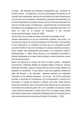 el hogar,     ello analizado por diferentes investigaciones que    concluyen de
manera unívoca: “la integración y uso de las tecnologías informáticas en las
escuelas está condicionado, además de otros factores de índole infraestructural
y de recursos, por las actitudes, concepciones y destrezas del profesorado, por
la cultura organizativa de la propia escuela, y por las formas que interactúan los
alumnos. En este sentido, el profesorado, y específicamente su formación tanto
tecnológica como pedagógica junto con la cultura organizativa del centro, son
factor   es    clave   en   el   proceso   de   integración   y   uso    curricular
de las nuevas tecnologías.” (Area, M., 2005).
Hoy en día ya no se concibe una clase o una sesión de estudios, sin las
valiosas herramientas con los que actualmente contamos, ello porque, “los
recursos que ofrecen las nuevas tecnologías de la información y comunicación
se han introducido en la sociedad a tal punto que en la actualidad es difícil
prescindir de ellas. El uso de la tecnología en el proceso educativo en mayor o
menor medida está prácticamente generalizado en la educación superior”.
(McAnally-Salas, L., 2005). Estos recursos, en la actualidad se presentan o
debieran presentarse en la mayoría de los campos y niveles educativos, a partir
de la enseñanza básica.
Dentro del campo de la música, las TICs ha abierto puertas              entregando
herramientas y materiales digitales de completa utilidad a través de recursos
didácticos multimedia, apoyo en la lecto-escritura y teoría musical, software de
grabación de secuencias, lo que facilita y hace más expedita y atractiva la
labor del docente y del educando           aportando además una importante
innovación en las prácticas educativas. Es así que “las TICs en educación
permiten el desarrollo de competencias en el procesamiento y manejo de la
información, el manejo de hardware y software entre otras, desde diversas
áreas del conocimiento, esto se da porque ahora estamos con una generación
de niños/as a los cuales les gusta todo en la virtualidad por diversos motivos
y ellos mismos lo demandan. A través de las TICs se consigue utilizar medios
informáticos almacenando, procesando difundiendo toda la información que el
alumno/a necesita para su proceso de formación”.(Fernández, I., 2010).
 