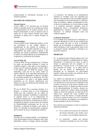 Escuela de Ingeniería de Sistemas



proporcionando la información necesaria en el           y la memoria., sin embargo en la interpretación
momento oportuno.                                       científica lo considera como una capacidad que
                                                        subyace o hace posible un tipo de conducta superior
REVISIÓN DE LITERATURA                                  que se distingue de otras más primitivas o inferiores
                                                        como los instintos y hábitos, considerando la como
Sistema Experto                                         un factor de rendimiento en el cual entran en juego
Lizarro (2009, p 21) menciona que un Sistema            y se combinan funcionen complejas como la
experto es llamado así por ser un sistema que emula     imaginación, juicio o razonamiento, abstracción,
el comportamiento de un experto humano en un            generalización, memoria, síntesis, etc. Además
dominio determinado, es más, en algunos casos es        menciona      la conducta inteligente como una
usado por el ismo experto humano para poder             conducta adaptiva.
corroborar el análisis que el experto humano ha
obtenido.                                               Coeficiente Intelectual
                                                        Es el resultado de la medición de la inteligencia se
Test Psicológico                                        expresara obteniendo el valor de una estimación de
Como lo define la Dra. Maldonado (2008, p 16) El        la edad mental del niño, es decir el desarrollo
test psicológico es una medida objetiva y               mental que ha alcanzado en comparación con su
estandarizada de una muestra de conducta, es            edad cronológica o real, lo que permite saber si este
objetiva porque el resultado obtenido en el test es     se encuentra normal, adelantado o retrasado en su
independiente del propio sujeto evaluado y del          desarrollo cognitivo
psicólogo que realiza la aplicación. Estandarizada
se refiere a la uniformidad de los procedimientos en    PROBLEMA
la aplicación y calificación de la prueba.
                                                        En la institución Karol Wojtyla aplican solo 4 de
Test de WISC III                                        los subtest Vocabulario, Completamiento de figura,
El test de WISC III está compuesto por 12 subtests      Información y Construcción de cubos, ya que el
las cuales nos permitirán mediante el conteo de         tiempo de aplicación del test completo es en
resultados asignar a cada niño en una categoría o       promedio de 3 sesiones de 30 a 35 minutos, pero
escala, como lo menciona (Ramírez y Rosas, 2007,        por cuestiones de tiempo no se aplica toda la
p 92) indican que “El WISC-III contiene varias          prueba, por tal motivo el departamento de
subpruebas, cada una de las cuales evalúa un            psicología de la Institución ha seleccionado
aspecto diferente de la capacidad intelectual; pero     aquellos subtest que brinden una medición de los
ele conjunto de subpruebas no abarca el conjunto        aspectos que se desean conocer.
de las facetas posibles de la inteligencia. Por ello,
las entrevistas a los niños y sus padres pueden         Los subtest son aplicados por la psicóloga de la
profundizar en los factores significativos que          institución a cada uno de los alumnos que postulan
influyen no sólo en lo intelectual sino también en la   a la Institución, En este proceso de Admisión se da
conducta del niño”.                                     la fecha y la hora en la que serán evaluados en la
                                                        parte cognitiva (Test), el tiempo que dura la sesión
                                                        es de aproximadamente 30 minutos, durante ese
El test de WISC III se encuentra dividido en 4          tiempo se realizan los 4 subtest, luego la psicóloga
factores, el primer factor es el de Compresión          realiza un conteo de respuestas de cada uno de los
Verbal que está compuesto por los subtest de            subtest esto permite dar como resultado una
información, analogías, vocabulario y comprensión,      categoría o nivel del alumno, el tiempo promedio
el segundo factor es el de Organización de              en el que se realiza el conteo es de 10 a 15 minutos
Perceptual compuesto por completación de figuras,       por test sin informe, sin embargo con el informe el
ordenamiento de historias, construcción de cubos y      tiempo promedio es de 40 a 45 minutos.
ensamblaje de objetos, el tercer factor de Ausencia
de Distractibilidad conformado por los test de          Para realizar la investigación se tomó en cuenta los
Aritmética, y retención de dígitos, y por último el     siguientes problemas:
factor de velocidad de procesamiento compuesto
por los subtest de claves y búsqueda de símbolos.t
                                                                 No se cuenta con un proceso de evaluación
                                                                 del alumno adecuado a que muchas veces
Inteligencia                                                     no se realiza con una debida organización.
Describe con un concepto popular a la inteligencia
como determinados procesos psíquicos tales como                  La institución    cuenta con recursos
habilidades, talentos, el bagaje cultural acumulado              económicos limitados por eso solo cuenta



Melissa Magali Chala Palomo
 