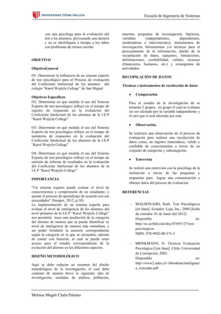 Escuela de Ingeniería de Sistemas



        con una psicóloga para la evaluación del       muestra, preguntas de investigación, hipótesis,
        test a los alumnos, provocando una demora      variables      (independientes,     dependientes,
        y no se identifiquen a tiempo a los niños      moderadoras e intervinientes), instrumentos de
        con problemas de retraso escolar               investigación, herramientas y/o técnicas para el
                                                       procesamiento de la información, diseño de la
                                                       recopilación de datos, supuestos, limitaciones,
OBJETIVO                                               delimitaciones, confiabilidad, validez, recursos
                                                       (financieros, humanos, etc.) y cronograma de
ObjetivoGeneral                                        actividades.
O1: Determinar la Influencia de un sistema experto     RECOPILACIÓN DE DATOS
de test psicológico para el Proceso de evaluación
del Coeficiente Intelectual de los alumnos del         Técnicas e instrumentos de recolección de datos
colegio “Karol Wojtyla College” de San Miguel
                                                                Comparación
Objetivos Específicos
O2: Determinar en qué medida el uso del Sistema            Para el estudio de la investigación de se
Experto de test psicológico influye en el tiempo de        tomarán 2 grupos, un grupo el cual se evaluara
registro de respuestas en la evaluación del                sin ser afectado por la variable independiente y
Coeficiente Intelectual de los alumnos de la I.E.P         el otro que si será afectado por esta.
“Karol Wojtyla College”
                                                                Observación.
O3: Determinar en qué medida el uso del Sistema
Experto de test psicológico influye en el tiempo de        Se realizará una observación de el proceso de
sumatoria de respuestas en la evaluación del               evaluación para realizar una recolección de
Coeficiente Intelectual de los alumnos de la I.E.P         datos como, un registro matemático, valido y
“Karol Wojtyla College”                                    confiable de conocimientos a través de un
                                                           conjunto de categorías y subcategorías.
O4: Determinar en qué medida el uso del Sistema
Experto de test psicológico influye en el tiempo de             Entrevista
emisión de informe de resultados en la evaluación
del Coeficiente Intelectual de los alumnos de la
                                                           Se realizó una entrevista con la psicóloga de la
I.E.P “Karol Wojtyla College”
                                                           institución a través de las preguntas y
IMPORTANCIA                                                respuestas para lograr una comunicación y
                                                           obtener datos del proceso de evaluación
“Un sistema experto puede evaluar el nivel de
conocimientos y comprensión de un estudiante, y        REFERENCIAS
ajustar el proceso de aprendizaje de acuerdo con sus
necesidades” (Samper, 2012, p.10).
La implementación de un sistema experto para                -   MALDONADO, Ruth. Test Psicológicos
evaluar el nivel de inteligencia de los alumnos del             [en línea]. Ecuador: Loja, Inc., 2008 [fecha
nivel primario de la I.E.P “Karol Wojtyla College”              de consulta: 01 de Junio del 2012]
nos permitirá tener una predicción de la categoría              Disponible                               en:
del alumno de manera que se pueda identificar su
                                                                http://es.scribd.com/doc/47695127/test-
nivel de inteligencia de manera más inmediata, y
así poder brindarle la asesoría correspondiente                 psicologicos
según la categoría en la que se encuentra, además               ISBN: 978-9942-00-371-3
de contar con historial, al cual se pueda tener
acceso para el estudio correspondiente de la                -   BRINKMANN, H. Técnicas Evaluación
evolución del alumno en los diferentes aspectos.                Psicológica I [en línea]. Chile: Universidad
                                                                de Concepción, 2002.
DISEÑO METODOLÓGICO
                                                                Disponible                                en:
Aquí se debe redactar un resumen del diseño                     http://www2.udec.cl/~hbrinkma/inteligenci
metodológico de la investigación, el cual debe                  a_concepto.pdf
contener de manera breve lo siguiente: tipo de
investigación, unidades de análisis, población,



Melissa Magali Chala Palomo
 