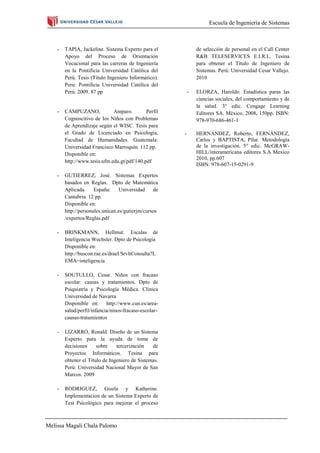 Escuela de Ingeniería de Sistemas



    -   TAPIA, Jackeline. Sistema Experto para el              de selección de personal en el Call Center
        Apoyo del Proceso de Orientación                       R&B TELESERVICES E.I.R.L. Tesina
        Vocacional para las carreras de Ingeniería             para obtener el Título de Ingeniero de
        en la Pontificia Universidad Católica del              Sistemas. Perú: Universidad Cesar Vallejo.
        Perú. Tesis (Título Ingeniero Informático).            2010
        Peru: Pontificia Universidad Católica del
        Perú. 2009. 87 pp                                  -   ELORZA, Haroldo. Estadística paras las
                                                               ciencias sociales, del comportamiento y de
                                                               la salud. 3° edic. Cengage Learning
    -   CAMPUZANO,            Amparo.        Perfil            Editores SA. México, 2008, 150pp. ISBN:
        Cognoscitivo de los Niños con Problemas                978-970-686-461-1
        de Aprendizaje según el WISC. Tesis para
        el Grado de Licenciado en Psicología,          -       HERNÁNDEZ, Roberto, FERNÁNDEZ,
        Facultad de Humanidades. Guatemala:                    Carlos y BAPTISTA, Pilar. Metodología
        Universidad Francisco Marroquin. 112 pp.               de la investigación. 5° edic. McGRAW-
        Disponible en:                                         HILL/interamericana editores S.A Mexico
                                                               2010, pp.607
        http://www.tesis.ufm.edu.gt/pdf/140.pdf
                                                               ISBN: 978-607-15-0291-9

    -   GUTIERREZ, José. Sistemas Expertos
        basados en Reglas. Dpto de Matemática
        Aplicada.     España:     Universidad    de
        Cantabria. 12 pp.
        Disponible en:
        http://personales.unican.es/gutierjm/cursos
        /expertos/Reglas.pdf

    -   BRINKMANN, Hellmut. Escalas de
        Inteligencia Wechsler. Dpto de Psicología
        Disponible en:
        http://buscon.rae.es/draeI/SrvltConsulta?L
        EMA=inteligencia

    -   SOUTULLO, Cesar. Niños con fracaso
        escolar: causas y tratamientos. Dpto de
        Psiquiatría y Psicología Médica. Clínica
        Universidad de Navarra
        Disponible en: http://www.cun.es/area-
        salud/perfil/infancia/ninos-fracaso-escolar-
        causas-tratamientos

    -   LIZARRO, Ronald. Diseño de un Sistema
        Experto para la ayuda de toma de
        decisiones     sobre    tercerización   de
        Proyectos Informáticos. Tesina para
        obtener el Título de Ingeniero de Sistemas.
        Perú: Universidad Nacional Mayor de San
        Marcos. 2009

    -   RODRIGUEZ, Gisela y Katherine.
        Implementacion de un Sistema Experto de
        Test Psicológico para mejorar el proceso



Melissa Magali Chala Palomo
 