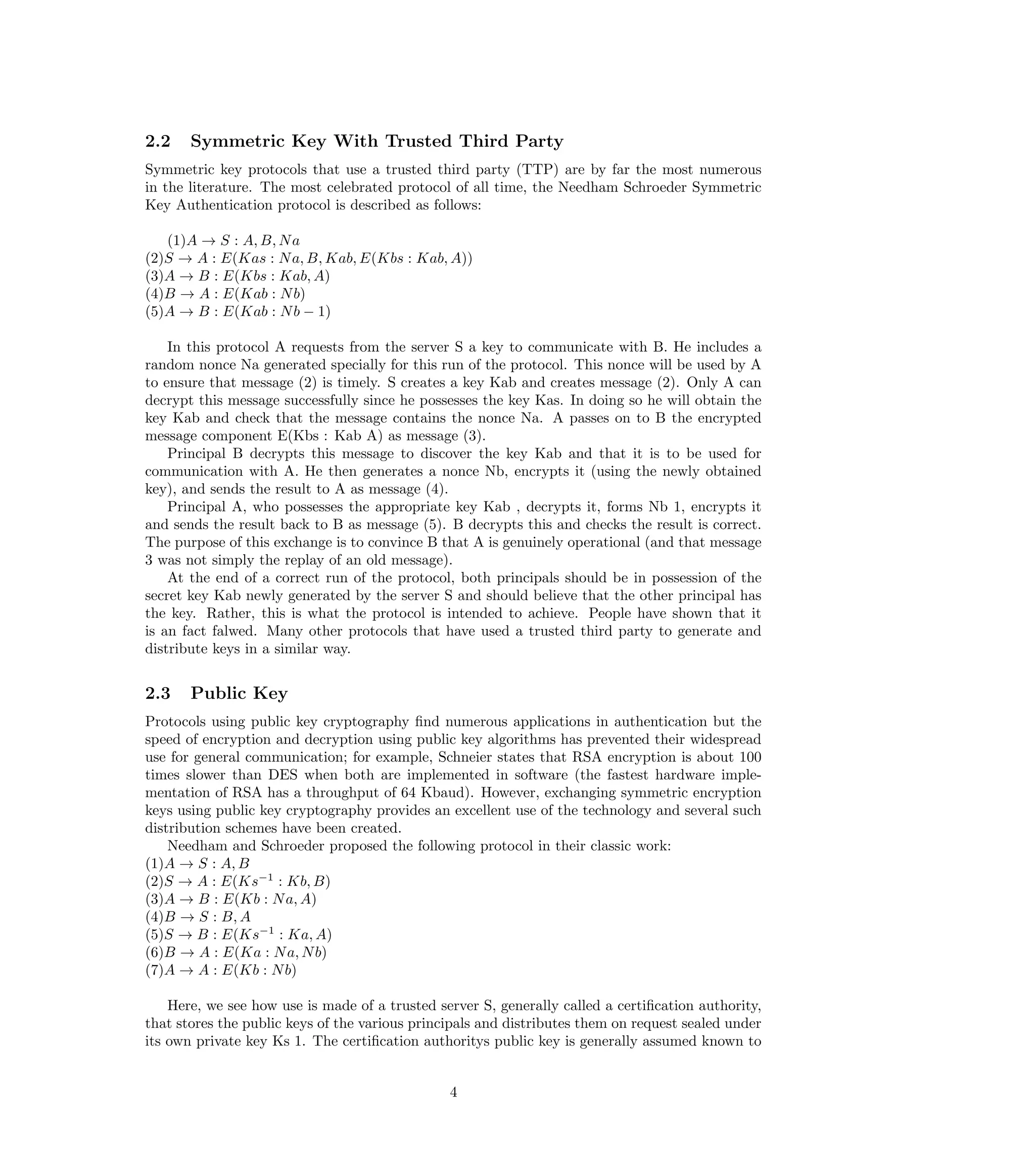 2.2    Symmetric Key With Trusted Third Party
Symmetric key protocols that use a trusted third party (TTP) are by far the most numerous
in the literature. The most celebrated protocol of all time, the Needham Schroeder Symmetric
Key Authentication protocol is described as follows:

   (1)A → S : A, B, N a
(2)S → A : E(Kas : N a, B, Kab, E(Kbs : Kab, A))
(3)A → B : E(Kbs : Kab, A)
(4)B → A : E(Kab : N b)
(5)A → B : E(Kab : N b − 1)

    In this protocol A requests from the server S a key to communicate with B. He includes a
random nonce Na generated specially for this run of the protocol. This nonce will be used by A
to ensure that message (2) is timely. S creates a key Kab and creates message (2). Only A can
decrypt this message successfully since he possesses the key Kas. In doing so he will obtain the
key Kab and check that the message contains the nonce Na. A passes on to B the encrypted
message component E(Kbs : Kab A) as message (3).
    Principal B decrypts this message to discover the key Kab and that it is to be used for
communication with A. He then generates a nonce Nb, encrypts it (using the newly obtained
key), and sends the result to A as message (4).
    Principal A, who possesses the appropriate key Kab , decrypts it, forms Nb 1, encrypts it
and sends the result back to B as message (5). B decrypts this and checks the result is correct.
The purpose of this exchange is to convince B that A is genuinely operational (and that message
3 was not simply the replay of an old message).
    At the end of a correct run of the protocol, both principals should be in possession of the
secret key Kab newly generated by the server S and should believe that the other principal has
the key. Rather, this is what the protocol is intended to achieve. People have shown that it
is an fact falwed. Many other protocols that have used a trusted third party to generate and
distribute keys in a similar way.


2.3    Public Key
Protocols using public key cryptography ﬁnd numerous applications in authentication but the
speed of encryption and decryption using public key algorithms has prevented their widespread
use for general communication; for example, Schneier states that RSA encryption is about 100
times slower than DES when both are implemented in software (the fastest hardware imple-
mentation of RSA has a throughput of 64 Kbaud). However, exchanging symmetric encryption
keys using public key cryptography provides an excellent use of the technology and several such
distribution schemes have been created.
    Needham and Schroeder proposed the following protocol in their classic work:
(1)A → S : A, B
(2)S → A : E(Ks−1 : Kb, B)
(3)A → B : E(Kb : N a, A)
(4)B → S : B, A
(5)S → B : E(Ks−1 : Ka, A)
(6)B → A : E(Ka : N a, N b)
(7)A → A : E(Kb : N b)

    Here, we see how use is made of a trusted server S, generally called a certiﬁcation authority,
that stores the public keys of the various principals and distributes them on request sealed under
its own private key Ks 1. The certiﬁcation authoritys public key is generally assumed known to


                                                4
 