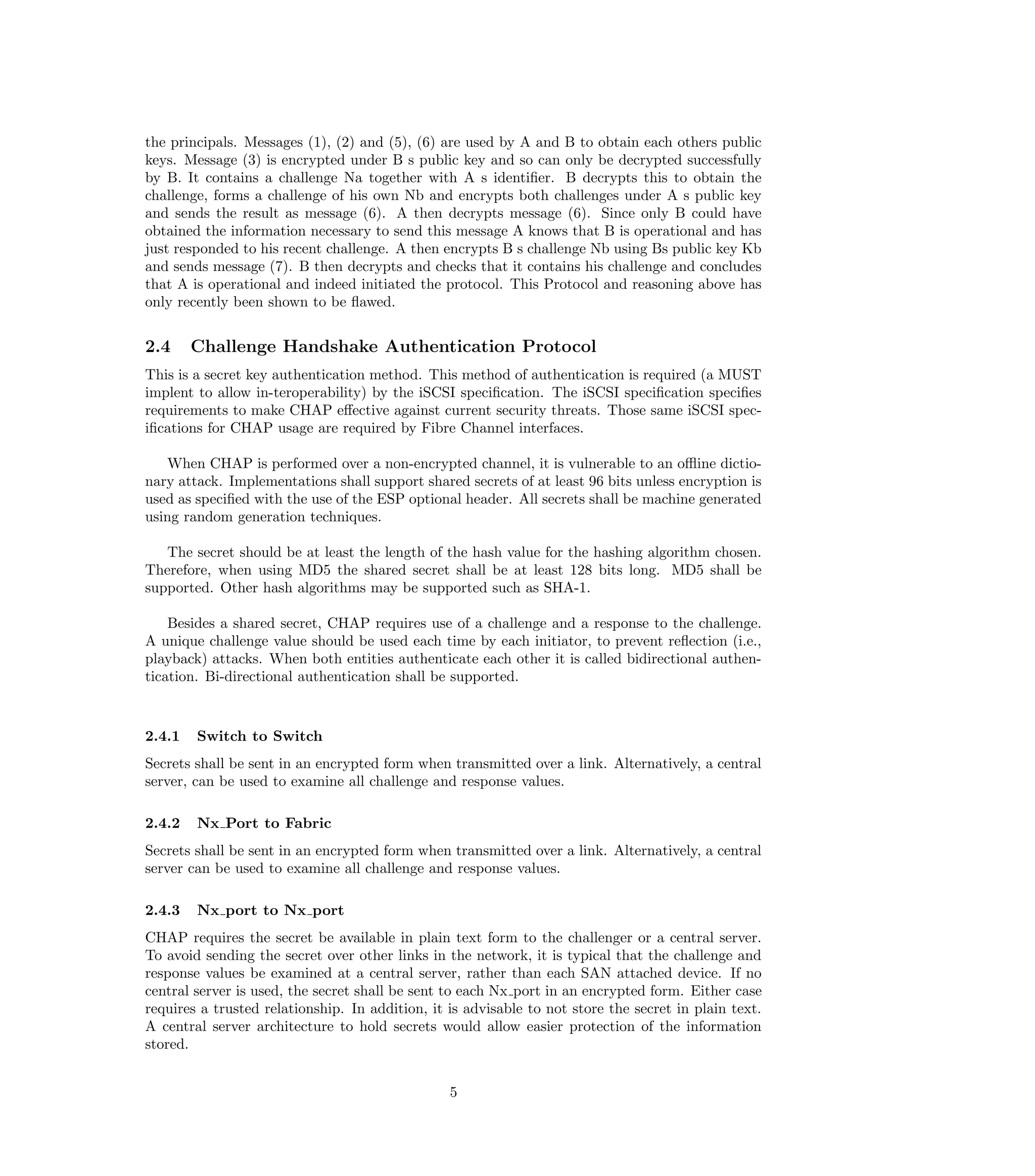 the principals. Messages (1), (2) and (5), (6) are used by A and B to obtain each others public
keys. Message (3) is encrypted under B s public key and so can only be decrypted successfully
by B. It contains a challenge Na together with A s identiﬁer. B decrypts this to obtain the
challenge, forms a challenge of his own Nb and encrypts both challenges under A s public key
and sends the result as message (6). A then decrypts message (6). Since only B could have
obtained the information necessary to send this message A knows that B is operational and has
just responded to his recent challenge. A then encrypts B s challenge Nb using Bs public key Kb
and sends message (7). B then decrypts and checks that it contains his challenge and concludes
that A is operational and indeed initiated the protocol. This Protocol and reasoning above has
only recently been shown to be ﬂawed.


2.4     Challenge Handshake Authentication Protocol
This is a secret key authentication method. This method of authentication is required (a MUST
implent to allow in-teroperability) by the iSCSI speciﬁcation. The iSCSI speciﬁcation speciﬁes
requirements to make CHAP eﬀective against current security threats. Those same iSCSI spec-
iﬁcations for CHAP usage are required by Fibre Channel interfaces.

   When CHAP is performed over a non-encrypted channel, it is vulnerable to an oﬄine dictio-
nary attack. Implementations shall support shared secrets of at least 96 bits unless encryption is
used as speciﬁed with the use of the ESP optional header. All secrets shall be machine generated
using random generation techniques.

   The secret should be at least the length of the hash value for the hashing algorithm chosen.
Therefore, when using MD5 the shared secret shall be at least 128 bits long. MD5 shall be
supported. Other hash algorithms may be supported such as SHA-1.

    Besides a shared secret, CHAP requires use of a challenge and a response to the challenge.
A unique challenge value should be used each time by each initiator, to prevent reﬂection (i.e.,
playback) attacks. When both entities authenticate each other it is called bidirectional authen-
tication. Bi-directional authentication shall be supported.



2.4.1   Switch to Switch
Secrets shall be sent in an encrypted form when transmitted over a link. Alternatively, a central
server, can be used to examine all challenge and response values.

2.4.2   Nx Port to Fabric
Secrets shall be sent in an encrypted form when transmitted over a link. Alternatively, a central
server can be used to examine all challenge and response values.

2.4.3   Nx port to Nx port
CHAP requires the secret be available in plain text form to the challenger or a central server.
To avoid sending the secret over other links in the network, it is typical that the challenge and
response values be examined at a central server, rather than each SAN attached device. If no
central server is used, the secret shall be sent to each Nx port in an encrypted form. Either case
requires a trusted relationship. In addition, it is advisable to not store the secret in plain text.
A central server architecture to hold secrets would allow easier protection of the information
stored.


                                                 5
 