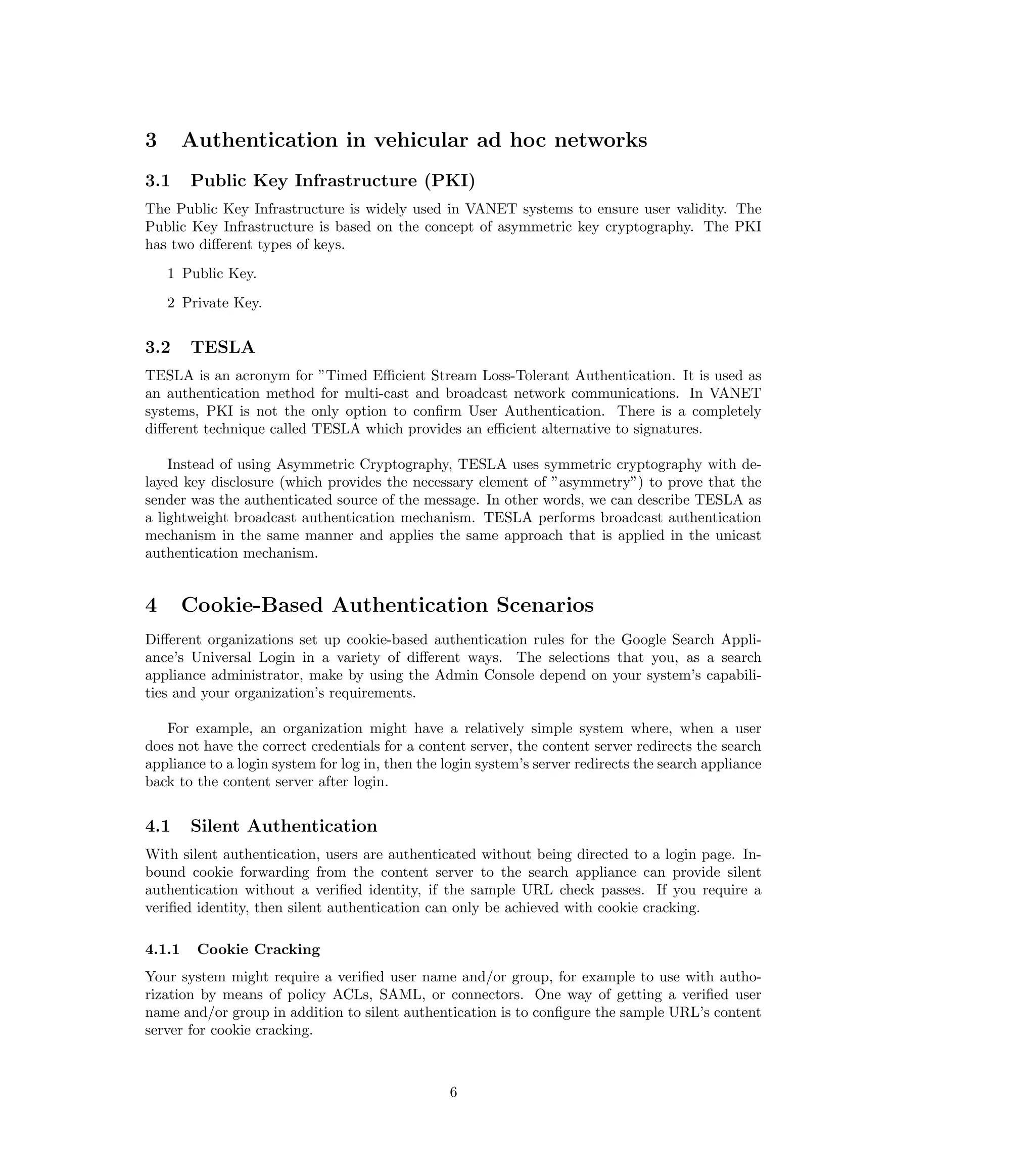 3       Authentication in vehicular ad hoc networks
3.1     Public Key Infrastructure (PKI)
The Public Key Infrastructure is widely used in VANET systems to ensure user validity. The
Public Key Infrastructure is based on the concept of asymmetric key cryptography. The PKI
has two diﬀerent types of keys.
    1 Public Key.
    2 Private Key.


3.2     TESLA
TESLA is an acronym for ”Timed Eﬃcient Stream Loss-Tolerant Authentication. It is used as
an authentication method for multi-cast and broadcast network communications. In VANET
systems, PKI is not the only option to conﬁrm User Authentication. There is a completely
diﬀerent technique called TESLA which provides an eﬃcient alternative to signatures.

    Instead of using Asymmetric Cryptography, TESLA uses symmetric cryptography with de-
layed key disclosure (which provides the necessary element of ”asymmetry”) to prove that the
sender was the authenticated source of the message. In other words, we can describe TESLA as
a lightweight broadcast authentication mechanism. TESLA performs broadcast authentication
mechanism in the same manner and applies the same approach that is applied in the unicast
authentication mechanism.


4       Cookie-Based Authentication Scenarios
Diﬀerent organizations set up cookie-based authentication rules for the Google Search Appli-
ance’s Universal Login in a variety of diﬀerent ways. The selections that you, as a search
appliance administrator, make by using the Admin Console depend on your system’s capabili-
ties and your organization’s requirements.

   For example, an organization might have a relatively simple system where, when a user
does not have the correct credentials for a content server, the content server redirects the search
appliance to a login system for log in, then the login system’s server redirects the search appliance
back to the content server after login.


4.1     Silent Authentication
With silent authentication, users are authenticated without being directed to a login page. In-
bound cookie forwarding from the content server to the search appliance can provide silent
authentication without a veriﬁed identity, if the sample URL check passes. If you require a
veriﬁed identity, then silent authentication can only be achieved with cookie cracking.

4.1.1    Cookie Cracking
Your system might require a veriﬁed user name and/or group, for example to use with autho-
rization by means of policy ACLs, SAML, or connectors. One way of getting a veriﬁed user
name and/or group in addition to silent authentication is to conﬁgure the sample URL’s content
server for cookie cracking.



                                                 6
 
