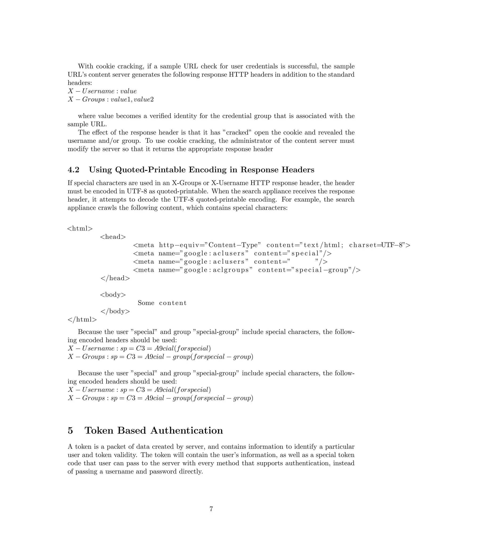 With cookie cracking, if a sample URL check for user credentials is successful, the sample
URL’s content server generates the following response HTTP headers in addition to the standard
headers:
X − U sername : value
X − Groups : value1, value2

   where value becomes a veriﬁed identity for the credential group that is associated with the
sample URL.
   The eﬀect of the response header is that it has ”cracked” open the cookie and revealed the
username and/or group. To use cookie cracking, the administrator of the content server must
modify the server so that it returns the appropriate response header


4.2    Using Quoted-Printable Encoding in Response Headers
If special characters are used in an X-Groups or X-Username HTTP response header, the header
must be encoded in UTF-8 as quoted-printable. When the search appliance receives the response
header, it attempts to decode the UTF-8 quoted-printable encoding. For example, the search
appliance crawls the following content, which contains special characters:


<html>
          <head>
                      <meta    http−e q u i v=”Content−Type” c o n t e n t=” t e x t / html ; c h a r s e t=UTF−8”>
                      <meta    name=”g o o g l e : a c l u s e r s ” c o n t e n t=” s p e c i a l ”/>
                      <meta    name=”g o o g l e : a c l u s e r s ” c o n t e n t=”             ”/>
                      <meta    name=”g o o g l e : a c l g r o u p s ” c o n t e n t=” s p e c i a l −group”/>
           </head>

          <body>
                       Some c o n t e n t
           </body>
</html>
    Because the user ”special” and group ”special-group” include special characters, the follow-
ing encoded headers should be used:
X − U sername : sp = C3 = A9cial(f orspecial)
X − Groups : sp = C3 = A9cial − group(f orspecial − group)

    Because the user ”special” and group ”special-group” include special characters, the follow-
ing encoded headers should be used:
X − U sername : sp = C3 = A9cial(f orspecial)
X − Groups : sp = C3 = A9cial − group(f orspecial − group)



5     Token Based Authentication
A token is a packet of data created by server, and contains information to identify a particular
user and token validity. The token will contain the user’s information, as well as a special token
code that user can pass to the server with every method that supports authentication, instead
of passing a username and password directly.




                                                7
 