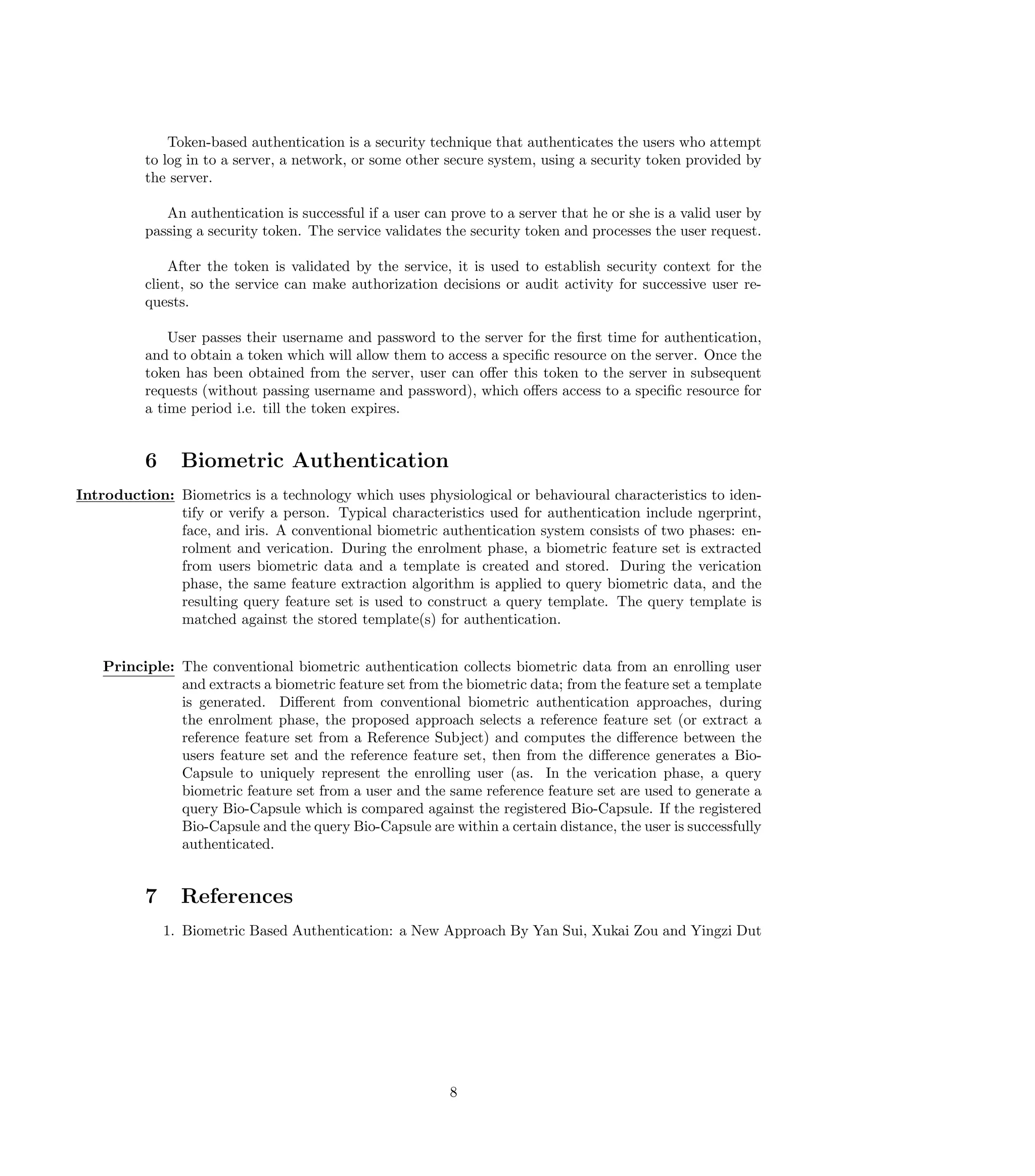 Token-based authentication is a security technique that authenticates the users who attempt
          to log in to a server, a network, or some other secure system, using a security token provided by
          the server.

             An authentication is successful if a user can prove to a server that he or she is a valid user by
          passing a security token. The service validates the security token and processes the user request.

              After the token is validated by the service, it is used to establish security context for the
          client, so the service can make authorization decisions or audit activity for successive user re-
          quests.

              User passes their username and password to the server for the ﬁrst time for authentication,
          and to obtain a token which will allow them to access a speciﬁc resource on the server. Once the
          token has been obtained from the server, user can oﬀer this token to the server in subsequent
          requests (without passing username and password), which oﬀers access to a speciﬁc resource for
          a time period i.e. till the token expires.


          6     Biometric Authentication
Introduction: Biometrics is a technology which uses physiological or behavioural characteristics to iden-
              tify or verify a person. Typical characteristics used for authentication include ngerprint,
              face, and iris. A conventional biometric authentication system consists of two phases: en-
              rolment and verication. During the enrolment phase, a biometric feature set is extracted
              from users biometric data and a template is created and stored. During the verication
              phase, the same feature extraction algorithm is applied to query biometric data, and the
              resulting query feature set is used to construct a query template. The query template is
              matched against the stored template(s) for authentication.


    Principle: The conventional biometric authentication collects biometric data from an enrolling user
               and extracts a biometric feature set from the biometric data; from the feature set a template
               is generated. Diﬀerent from conventional biometric authentication approaches, during
               the enrolment phase, the proposed approach selects a reference feature set (or extract a
               reference feature set from a Reference Subject) and computes the diﬀerence between the
               users feature set and the reference feature set, then from the diﬀerence generates a Bio-
               Capsule to uniquely represent the enrolling user (as. In the verication phase, a query
               biometric feature set from a user and the same reference feature set are used to generate a
               query Bio-Capsule which is compared against the registered Bio-Capsule. If the registered
               Bio-Capsule and the query Bio-Capsule are within a certain distance, the user is successfully
               authenticated.


          7     References
              1. Biometric Based Authentication: a New Approach By Yan Sui, Xukai Zou and Yingzi Dut




                                                           8
 