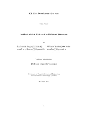 CS 521: Distributed Systems



                           Term Paper




   Authentication Protocol in Diﬀerent Scenarios


                                By:

Rajkumar Singh (09010138)         Abhinav Sonker(09010102)
email: s.rajkumar[*]iitg.ernet.in a.sonker[*]iitg.ernet.in



                      Under the Supervision of:


               Professor Diganata Goswami



           Department of Computer Science and Engineering
              Indian Institute of Technology, Guwahati



                           11th Nov, 2012




                                  1
 