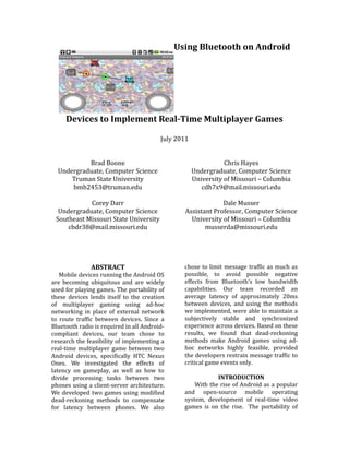 Using Bluetooth on Android




     Devices to Implement Real-Time Multiplayer Games

                                         July 2011


           Brad Boone                                           Chris Hayes
  Undergraduate, Computer Science                    Undergraduate, Computer Science
      Truman State University                        University of Missouri – Columbia
      bmb2453@truman.edu                                cdh7x9@mail.missouri.edu

            Corey Darr                                        Dale Musser
  Undergraduate, Computer Science                Assistant Professor, Computer Science
 Southeast Missouri State University               University of Missouri – Columbia
     cbdr38@mail.missouri.edu                           musserda@missouri.edu




               ABSTRACT                         chose to limit message traffic as much as
   Mobile devices running the Android OS        possible, to avoid possible negative
are becoming ubiquitous and are widely          effects from Bluetooth’s low bandwidth
used for playing games. The portability of      capabilities. Our team recorded an
these devices lends itself to the creation      average latency of approximately 20ms
of multiplayer gaming using ad-hoc              between devices, and using the methods
networking in place of external network         we implemented, were able to maintain a
to route traffic between devices. Since a       subjectively stable and synchronized
Bluetooth radio is required in all Android-     experience across devices. Based on these
compliant devices, our team chose to            results, we found that dead-reckoning
research the feasibility of implementing a      methods make Android games using ad-
real-time multiplayer game between two          hoc networks highly feasible, provided
Android devices, specifically HTC Nexus         the developers restrain message traffic to
Ones. We investigated the effects of            critical game events only.
latency on gameplay, as well as how to
divide processing tasks between two                         INTRODUCTION
phones using a client-server architecture.          With the rise of Android as a popular
We developed two games using modified           and open-source mobile operating
dead-reckoning methods to compensate            system, development of real-time video
for latency between phones. We also             games is on the rise. The portability of
 